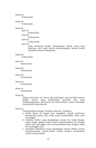 14
Pasal 23
Cukup jelas.
Pasal 24
Cukup jelas.
Pasal 25
Ayat (1)
Cukup jelas.
Ayat (2)
Cukup jelas.
Ayat (3)
Cukup jelas.
Ayat (4)
Yang dimaksud dengan “pendamping” adalah orang yang
dipercaya oleh Anak untuk mendampinginya selama proses
peradilan pidana berlangsung.
Pasal 26
Cukup jelas.
Pasal 27
Cukup jelas.
Pasal 28
Cukup jelas.
Pasal 29
Cukup jelas.
Pasal 30
Cukup jelas.
Pasal 31
Cukup jelas.
Pasal 32
Dalam ketentuan ini, harus ada hubungan yang bersifat hukum
publik antara yang memberikan perintah dan yang
melaksanakannya. Ketentuan ini tidak berlaku untuk hubungan
yang bersifat keperdataan.
Pasal 33
Yang dimaksud dengan “keadaan darurat”, misalnya:
a. ketika Kapal di tengah laut tenggelam, terjadi perebutan
pelampung antara dua orang yang menyebabkan salah satu
meninggal;
b. tindakan dokter yang menghadapi situasi ibu hamil dengan
risiko tinggi, apakah dokter akan menyelamatkan ibu dengan
risiko bayi meninggal atau menyelamatkan bayi dengan risiko
ibu meninggal; atau
c. pemadam kebakaran yang menghadapi situasi pilihan antara
menyelamatkan rumah-rumah sekitar dengan merobohkan
rumah yang terbakar.
 