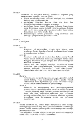 15
Pasal 34
Ketentuan ini mengatur tentang pembelaan terpaksa yang
mensyaratkan 4 (empat) keadaan, yaitu:
a. harus ada serangan atau ancaman serangan yang melawan
hukum yang bersifat seketika;
b. pembelaan dilakukan karena tidak ada jalan lain
(subsidiaritas) untuk menghalau serangan;
c. pembelaan hanya dapat dilakukan terhadap kepentingan
yang ditentukan secara limitatif yaitu kepentingan hukum
diri sendiri atau orang lain yang menyangkut kehormatan,
kesusilaan, atau harta benda; dan
d. keseimbangan antara pembelaan yang dilakukan dan
serangan yang diterima (proporsionalitas).
Pasal 35
Cukup jelas.
Pasal 36
Ayat (1)
Ketentuan ini menegaskan prinsip tiada pidana tanpa
kesalahan. Secara doktriner, bentuk kesalahan dapat berupa
kesengajaan dan kealpaan.
Ayat (2)
Ketentuan pada ayat ini dimaksudkan bahwa setiap Tindak
Pidana dalam peraturan perundang-undangan harus selalu
dianggap dilakukan dengan sengaja dan unsur kesengajaan
ini harus dibuktikan.
Bentuk lain dari sengaja biasanya dirumuskan dalam
peraturan perundang-undangan menggunakan istilah
“dengan maksud”, “mengetahui”, “yang diketahuinya”,
“padahal diketahuinya”, atau “sedangkan ia mengetahui”.
Pasal 37
Huruf a
Ketentuan ini mengandung asas pertanggungjawaban mutlak
(strict liability) yang menentukan bahwa pelaku Tindak
Pidana telah dapat dipidana hanya karena telah dipenuhinya
unsur-unsur Tindak Pidana dari perbuatannya.
Huruf b
Ketentuan ini mengandung asas pertanggungjawaban
pengganti (vicarious liability) yang menentukan bahwa Setiap
Orang bertanggung jawab atas perbuatan yang dilakukan oleh
orang lain yang melakukan pekerjaan atau perbuatan
untuknya atau dalam batas perintahnya, misalnya pimpinan
perusahaan yang bertanggung jawab atas perbuatan
bawahannya.
Pasal 38
Dalam ketentuan ini, untuk dapat menjelaskan tidak mampu
bertanggung jawab dari segi medis, perlu dihadirkan ahli sehingga
pelaku Tindak Pidana dipandang atau dinilai sebagai tidak mampu
bertanggung jawab.
Yang dimaksud dengan “disabilitas mental” adalah terganggunya
fungsi pikir, emosi, dan perilaku, antara lain:
 