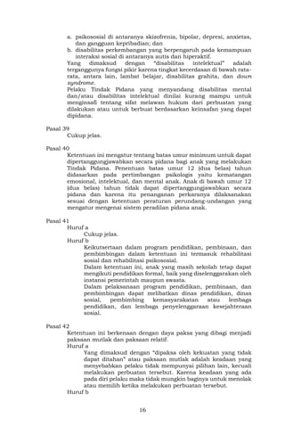 16
a. psikososial di antaranya skizofrenia, bipolar, depresi, anxietas,
dan gangguan kepribadian; dan
b. disabilitas perkembangan yang berpengaruh pada kemampuan
interaksi sosial di antaranya autis dan hiperaktif.
Yang dimaksud dengan “disabilitas intelektual” adalah
terganggunya fungsi pikir karena tingkat kecerdasan di bawah rata-
rata, antara lain, lambat belajar, disabilitas grahita, dan down
syndrome.
Pelaku Tindak Pidana yang menyandang disabilitas mental
dan/atau disabilitas intelektual dinilai kurang mampu untuk
menginsafi tentang sifat melawan hukum dari perbuatan yang
dilakukan atau untuk berbuat berdasarkan keinsafan yang dapat
dipidana.
Pasal 39
Cukup jelas.
Pasal 40
Ketentuan ini mengatur tentang batas umur minimum untuk dapat
dipertanggungjawabkan secara pidana bagi anak yang melakukan
Tindak Pidana. Penentuan batas umur 12 (dua belas) tahun
didasarkan pada pertimbangan psikologis yaitu kematangan
emosional, intelektual, dan mental anak. Anak di bawah umur 12
(dua belas) tahun tidak dapat dipertanggungjawabkan secara
pidana dan karena itu penanganan perkaranya dilaksanakan
sesuai dengan ketentuan peraturan perundang-undangan yang
mengatur mengenai sistem peradilan pidana anak.
Pasal 41
Huruf a
Cukup jelas.
Huruf b
Keikutsertaan dalam program pendidikan, pembinaan, dan
pembimbingan dalam ketentuan ini termasuk rehabilitasi
sosial dan rehabilitasi psikososial.
Dalam ketentuan ini, anak yang masih sekolah tetap dapat
mengikuti pendidikan formal, baik yang diselenggarakan oleh
instansi pemerintah maupun swasta.
Dalam pelaksanaan program pendidikan, pembinaan, dan
pembimbingan dapat melibatkan dinas pendidikan, dinas
sosial, pembimbing kemasyarakatan atau lembaga
pendidikan, dan lembaga penyelenggaraan kesejahteraan
sosial.
Pasal 42
Ketentuan ini berkenaan dengan daya paksa yang dibagi menjadi
paksaan mutlak dan paksaan relatif.
Huruf a
Yang dimaksud dengan “dipaksa oleh kekuatan yang tidak
dapat ditahan” atau paksaan mutlak adalah keadaan yang
menyebabkan pelaku tidak mempunyai pilihan lain, kecuali
melakukan perbuatan tersebut. Karena keadaan yang ada
pada diri pelaku maka tidak mungkin baginya untuk menolak
atau memilih ketika melakukan perbuatan tersebut.
Huruf b
 