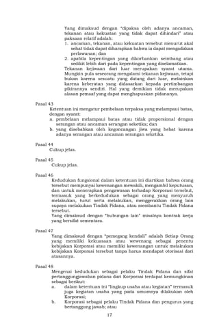 17
Yang dimaksud dengan “dipaksa oleh adanya ancaman,
tekanan atau kekuatan yang tidak dapat dihindari” atau
paksaan relatif adalah:
1. ancaman, tekanan, atau kekuatan tersebut menurut akal
sehat tidak dapat diharapkan bahwa ia dapat mengadakan
perlawanan; dan
2. apabila kepentingan yang dikorbankan seimbang atau
sedikit lebih dari pada kepentingan yang diselamatkan.
Tekanan kejiwaan dari luar merupakan syarat utama.
Mungkin pula seseorang mengalami tekanan kejiwaan, tetapi
bukan karena sesuatu yang datang dari luar, melainkan
karena keberatan yang didasarkan kepada pertimbangan
pikirannya sendiri. Hal yang demikian tidak merupakan
alasan pemaaf yang dapat menghapuskan pidananya.
Pasal 43
Ketentuan ini mengatur pembelaan terpaksa yang melampaui batas,
dengan syarat:
a. pembelaan melampaui batas atau tidak proporsional dengan
serangan atau ancaman serangan seketika; dan
b. yang disebabkan oleh kegoncangan jiwa yang hebat karena
adanya serangan atau ancaman serangan seketika.
Pasal 44
Cukup jelas.
Pasal 45
Cukup jelas.
Pasal 46
Kedudukan fungsional dalam ketentuan ini diartikan bahwa orang
tersebut mempunyai kewenangan mewakili, mengambil keputusan,
dan untuk menerapkan pengawasan terhadap Korporasi tersebut,
termasuk yang berkedudukan sebagai orang yang menyuruh
melakukan, turut serta melakukan, menggerakkan orang lain
supaya melakukan Tindak Pidana, atau membantu Tindak Pidana
tersebut.
Yang dimaksud dengan “hubungan lain” misalnya kontrak kerja
yang bersifat sementara.
Pasal 47
Yang dimaksud dengan “pemegang kendali” adalah Setiap Orang
yang memiliki kekuasaan atau wewenang sebagai penentu
kebijakan Korporasi atau memiliki kewenangan untuk melakukan
kebijakan Korporasi tersebut tanpa harus mendapat otorisasi dari
atasannya.
Pasal 48
Mengenai kedudukan sebagai pelaku Tindak Pidana dan sifat
pertanggungjawaban pidana dari Korporasi terdapat kemungkinan
sebagai berikut:
a. dalam ketentuan ini “lingkup usaha atau kegiatan” termasuk
juga kegiatan usaha yang pada umumnya dilakukan oleh
Korporasi;
b. Korporasi sebagai pelaku Tindak Pidana dan pengurus yang
bertanggung jawab; atau
 