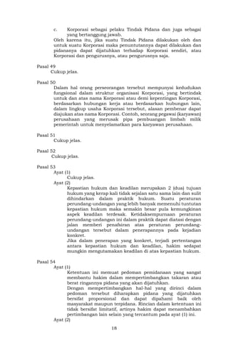 18
c. Korporasi sebagai pelaku Tindak Pidana dan juga sebagai
yang bertanggung jawab.
Oleh karena itu, jika suatu Tindak Pidana dilakukan oleh dan
untuk suatu Korporasi maka penuntutannya dapat dilakukan dan
pidananya dapat dijatuhkan terhadap Korporasi sendiri, atau
Korporasi dan pengurusnya, atau pengurusnya saja.
Pasal 49
Cukup jelas.
Pasal 50
Dalam hal orang perseorangan tersebut mempunyai kedudukan
fungsional dalam struktur organisasi Korporasi, yang bertindak
untuk dan atas nama Korporasi atau demi kepentingan Korporasi,
berdasarkan hubungan kerja atau berdasarkan hubungan lain,
dalam lingkup usaha Korporasi tersebut, alasan pembenar dapat
diajukan atas nama Korporasi. Contoh, seorang pegawai (karyawan)
perusahaan yang merusak pipa pembuangan limbah milik
pemerintah untuk menyelamatkan para karyawan perusahaan.
Pasal 51
Cukup jelas.
Pasal 52
Cukup jelas.
Pasal 53
Ayat (1)
Cukup jelas.
Ayat (2)
Kepastian hukum dan keadilan merupakan 2 (dua) tujuan
hukum yang kerap kali tidak sejalan satu sama lain dan sulit
dihindarkan dalam praktik hukum. Suatu peraturan
perundang-undangan yang lebih banyak memenuhi tuntutan
kepastian hukum maka semakin besar pula kemungkinan
aspek keadilan terdesak. Ketidaksempurnaan peraturan
perundang-undangan ini dalam praktik dapat diatasi dengan
jalan memberi penafsiran atas peraturan perundang-
undangan tersebut dalam penerapannya pada kejadian
konkret.
Jika dalam penerapan yang konkret, terjadi pertentangan
antara kepastian hukum dan keadilan, hakim sedapat
mungkin mengutamakan keadilan di atas kepastian hukum.
Pasal 54
Ayat (1)
Ketentuan ini memuat pedoman pemidanaan yang sangat
membantu hakim dalam mempertimbangkan takaran atau
berat ringannya pidana yang akan dijatuhkan.
Dengan mempertimbangkan hal-hal yang dirinci dalam
pedoman tersebut diharapkan pidana yang dijatuhkan
bersifat proporsional dan dapat dipahami baik oleh
masyarakat maupun terpidana. Rincian dalam ketentuan ini
tidak bersifat limitatif, artinya hakim dapat menambahkan
pertimbangan lain selain yang tercantum pada ayat (1) ini.
Ayat (2)
 