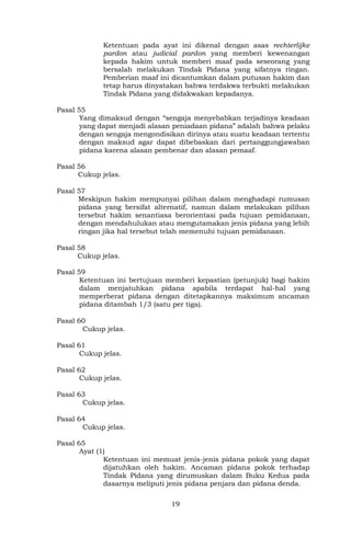 19
Ketentuan pada ayat ini dikenal dengan asas rechterlijke
pardon atau judicial pardon yang memberi kewenangan
kepada hakim untuk memberi maaf pada seseorang yang
bersalah melakukan Tindak Pidana yang sifatnya ringan.
Pemberian maaf ini dicantumkan dalam putusan hakim dan
tetap harus dinyatakan bahwa terdakwa terbukti melakukan
Tindak Pidana yang didakwakan kepadanya.
Pasal 55
Yang dimaksud dengan “sengaja menyebabkan terjadinya keadaan
yang dapat menjadi alasan peniadaan pidana” adalah bahwa pelaku
dengan sengaja mengondisikan dirinya atau suatu keadaan tertentu
dengan maksud agar dapat dibebaskan dari pertanggungjawaban
pidana karena alasan pembenar dan alasan pemaaf.
Pasal 56
Cukup jelas.
Pasal 57
Meskipun hakim mempunyai pilihan dalam menghadapi rumusan
pidana yang bersifat alternatif, namun dalam melakukan pilihan
tersebut hakim senantiasa berorientasi pada tujuan pemidanaan,
dengan mendahulukan atau mengutamakan jenis pidana yang lebih
ringan jika hal tersebut telah memenuhi tujuan pemidanaan.
Pasal 58
Cukup jelas.
Pasal 59
Ketentuan ini bertujuan memberi kepastian (petunjuk) bagi hakim
dalam menjatuhkan pidana apabila terdapat hal-hal yang
memperberat pidana dengan ditetapkannya maksimum ancaman
pidana ditambah 1/3 (satu per tiga).
Pasal 60
Cukup jelas.
Pasal 61
Cukup jelas.
Pasal 62
Cukup jelas.
Pasal 63
Cukup jelas.
Pasal 64
Cukup jelas.
Pasal 65
Ayat (1)
Ketentuan ini memuat jenis-jenis pidana pokok yang dapat
dijatuhkan oleh hakim. Ancaman pidana pokok terhadap
Tindak Pidana yang dirumuskan dalam Buku Kedua pada
dasarnya meliputi jenis pidana penjara dan pidana denda.
 