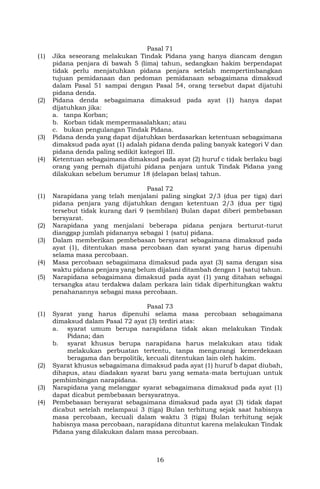16
Pasal 71
(1) Jika seseorang melakukan Tindak Pidana yang hanya diancam dengan
pidana penjara di bawah 5 (lima) tahun, sedangkan hakim berpendapat
tidak perlu menjatuhkan pidana penjara setelah mempertimbangkan
tujuan pemidanaan dan pedoman pemidanaan sebagaimana dimaksud
dalam Pasal 51 sampai dengan Pasal 54, orang tersebut dapat dijatuhi
pidana denda.
(2) Pidana denda sebagaimana dimaksud pada ayat (1) hanya dapat
dijatuhkan jika:
a. tanpa Korban;
b. Korban tidak mempermasalahkan; atau
c. bukan pengulangan Tindak Pidana.
(3) Pidana denda yang dapat dijatuhkan berdasarkan ketentuan sebagaimana
dimaksud pada ayat (1) adalah pidana denda paling banyak kategori V dan
pidana denda paling sedikit kategori III.
(4) Ketentuan sebagaimana dimaksud pada ayat (2) huruf c tidak berlaku bagi
orang yang pernah dijatuhi pidana penjara untuk Tindak Pidana yang
dilakukan sebelum berumur 18 (delapan belas) tahun.
Pasal 72
(1) Narapidana yang telah menjalani paling singkat 2/3 (dua per tiga) dari
pidana penjara yang dijatuhkan dengan ketentuan 2/3 (dua per tiga)
tersebut tidak kurang dari 9 (sembilan) Bulan dapat diberi pembebasan
bersyarat.
(2) Narapidana yang menjalani beberapa pidana penjara berturut-turut
dianggap jumlah pidananya sebagai 1 (satu) pidana.
(3) Dalam memberikan pembebasan bersyarat sebagaimana dimaksud pada
ayat (1), ditentukan masa percobaan dan syarat yang harus dipenuhi
selama masa percobaan.
(4) Masa percobaan sebagaimana dimaksud pada ayat (3) sama dengan sisa
waktu pidana penjara yang belum dijalani ditambah dengan 1 (satu) tahun.
(5) Narapidana sebagaimana dimaksud pada ayat (1) yang ditahan sebagai
tersangka atau terdakwa dalam perkara lain tidak diperhitungkan waktu
penahanannya sebagai masa percobaan.
Pasal 73
(1) Syarat yang harus dipenuhi selama masa percobaan sebagaimana
dimaksud dalam Pasal 72 ayat (3) terdiri atas:
a. syarat umum berupa narapidana tidak akan melakukan Tindak
Pidana; dan
b. syarat khusus berupa narapidana harus melakukan atau tidak
melakukan perbuatan tertentu, tanpa mengurangi kemerdekaan
beragama dan berpolitik, kecuali ditentukan lain oleh hakim.
(2) Syarat khusus sebagaimana dimaksud pada ayat (1) huruf b dapat diubah,
dihapus, atau diadakan syarat baru yang semata-mata bertujuan untuk
pembimbingan narapidana.
(3) Narapidana yang melanggar syarat sebagaimana dimaksud pada ayat (1)
dapat dicabut pembebasan bersyaratnya.
(4) Pembebasan bersyarat sebagaimana dimaksud pada ayat (3) tidak dapat
dicabut setelah melampaui 3 (tiga) Bulan terhitung sejak saat habisnya
masa percobaan, kecuali dalam waktu 3 (tiga) Bulan terhitung sejak
habisnya masa percobaan, narapidana dituntut karena melakukan Tindak
Pidana yang dilakukan dalam masa percobaan.
 