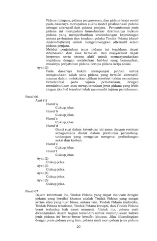 20
Pidana tutupan, pidana pengawasan, dan pidana kerja sosial
pada dasarnya merupakan suatu model pelaksanaan pidana
sebagai alternatif dari pidana penjara. Pencantuman jenis
pidana ini merupakan konsekuensi diterimanya hukum
pidana yang memperhatikan keseimbangan kepentingan
antara perbuatan dan keadaan pelaku Tindak Pidana (daad-
daderstrafrecht) untuk mengembangkan alternatif selain
pidana penjara.
Melalui penjatuhan jenis pidana ini terpidana dapat
dibebaskan dari rasa bersalah, dan masyarakat dapat
berperan serta secara aktif untuk memasyarakatkan
terpidana dengan melakukan hal-hal yang bermanfaat,
misalnya penjatuhan pidana berupa pidana kerja sosial.
Ayat (2)
Pada dasarnya hakim mempunyai pilihan untuk
menjatuhkan salah satu pidana yang bersifat alternatif,
namun dalam melakukan pilihan tersebut hakim senantiasa
berorientasi pada tujuan pemidanaan, dengan
mendahulukan atau mengutamakan jenis pidana yang lebih
ringan jika hal tersebut telah memenuhi tujuan pemidanaan.
Pasal 66
Ayat (1)
Huruf a
Cukup jelas.
Huruf b
Cukup jelas.
Huruf c
Cukup jelas.
Huruf d
Ganti rugi dalam ketentuan ini sama dengan restitusi
sebagaimana diatur dalam peraturan perundang-
undangan yang mengatur mengenai perlindungan
saksi dan korban.
Huruf e
Cukup jelas.
Huruf f
Cukup jelas.
Ayat (2)
Cukup jelas.
Ayat (3)
Cukup jelas.
Ayat (4)
Cukup jelas.
Ayat (5)
Cukup jelas.
Pasal 67
Dalam ketentuan ini, Tindak Pidana yang dapat diancam dengan
pidana yang bersifat khusus adalah Tindak Pidana yang sangat
serius atau yang luar biasa, antara lain, Tindak Pidana narkotika,
Tindak Pidana terorisme, Tindak Pidana korupsi, dan Tindak Pidana
berat terhadap hak asasi manusia. Untuk itu, pidana mati
dicantumkan dalam bagian tersendiri untuk menunjukkan bahwa
jenis pidana ini benar-benar bersifat khusus. Jika dibandingkan
dengan jenis pidana yang lain, pidana mati merupakan jenis pidana
 