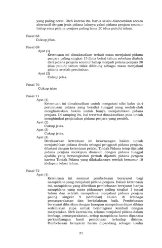 21
yang paling berat. Oleh karena itu, harus selalu diancamkan secara
alternatif dengan jenis pidana lainnya yakni pidana penjara seumur
hidup atau pidana penjara paling lama 20 (dua puluh) tahun.
Pasal 68
Cukup jelas.
Pasal 69
Ayat (1)
Ketentuan ini dimaksudkan terkait masa menjalani pidana
penjara paling singkat 15 (lima belas) tahun sebelum diubah
dari pidana penjara seumur hidup menjadi pidana penjara 20
(dua puluh) tahun tidak dihitung sebagai masa menjalani
pidana setelah perubahan.
Ayat (2)
Cukup jelas.
Pasal 70
Cukup jelas
Pasal 71
Ayat (1)
Ketentuan ini dimaksudkan untuk mengatasi sifat kaku dari
perumusan pidana yang bersifat tunggal yang seolah-olah
mengharuskan hakim untuk hanya menjatuhkan pidana
penjara. Di samping itu, hal tersebut dimaksudkan pula untuk
menghindari penjatuhan pidana penjara yang pendek.
Ayat (2)
Cukup jelas.
Ayat (3)
Cukup jelas.
Ayat (4)
Berdasarkan ketentuan ini kewenangan hakim untuk
menjatuhkan pidana denda sebagai pengganti pidana penjara,
dibatasi dengan ketentuan pelaku Tindak Pidana tetap dijatuhi
pidana penjara meskipun diancam dengan pidana tunggal
apabila yang bersangkutan pernah dijatuhi pidana penjara
karena Tindak Pidana yang dilakukannya setelah berumur 18
(delapan belas) tahun.
Pasal 72
Ayat (1)
Ketentuan ini memuat pembebasan bersyarat bagi
narapidana yang menjalani pidana penjara. Dalam ketentuan
ini, narapidana yang diberikan pembebasan bersyarat hanya
narapidana yang masa pidananya paling singkat 1 (satu)
tahun dan setelah narapidana menjalani pidana penjara
paling singkat 9 (sembilan) Bulan di lembaga
pemasyarakatan dan berkelakuan baik. Pembebasan
bersyarat diberikan dengan harapan narapidana dapat dibina
sedemikian rupa untuk berintegrasi kembali dengan
masyarakat. Oleh karena itu, selama menjalani pidana dalam
lembaga pemasyarakatan, setiap narapidana harus dipantau
perkembangan hasil pembinaan terhadap dirinya.
Pembebasan bersyarat harus dipandang sebagai usaha
 