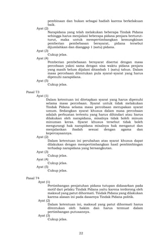 22
pembinaan dan bukan sebagai hadiah karena berkelakuan
baik.
Ayat (2)
Narapidana yang telah melakukan beberapa Tindak Pidana
sehingga harus menjalani beberapa pidana penjara berturut-
turut, maka untuk mempertimbangkan kemungkinan
pemberian pembebasan bersyarat, pidana tersebut
dijumlahkan dan dianggap 1 (satu) pidana.
Ayat (3)
Cukup jelas.
Ayat (4)
Pemberian pembebasan bersyarat disertai dengan masa
percobaan yakni sama dengan sisa waktu pidana penjara
yang masih belum dijalani ditambah 1 (satu) tahun. Dalam
masa percobaan ditentukan pula syarat-syarat yang harus
dipenuhi narapidana.
Ayat (5)
Cukup jelas.
Pasal 73
Ayat (1)
Dalam ketentuan ini ditetapkan syarat yang harus dipenuhi
selama masa percobaan. Syarat untuk tidak melakukan
Tindak Pidana selama masa percobaan merupakan syarat
umum. Sedangkan syarat khusus dalam masa percobaan
adalah perbuatan tertentu yang harus dihindari atau harus
dilakukan oleh narapidana, misalnya tidak boleh minum
minuman keras. Syarat khusus tersebut tidak boleh
mengurangi hak narapidana misalnya hak menganut dan
menjalankan ibadah sesuai dengan agama dan
kepercayaannya.
Ayat (2)
Dalam ketentuan ini perubahan atas syarat khusus dapat
dilakukan dengan mempertimbangkan hasil pembimbingan
terhadap narapidana yang bersangkutan.
Ayat (3)
Cukup jelas.
Ayat (4)
Cukup jelas.
Ayat (5)
Cukup jelas.
Pasal 74
Ayat (1)
Pertimbangan penjatuhan pidana tutupan didasarkan pada
motif dari pelaku Tindak Pidana yaitu karena terdorong oleh
maksud yang patut dihormati. Tindak Pidana yang dilakukan
karena alasan ini pada dasarnya Tindak Pidana politik.
Ayat (2)
Dalam ketentuan ini, maksud yang patut dihormati harus
ditentukan oleh hakim dan harus termuat dalam
pertimbangan putusannya.
Ayat (3)
Cukup jelas.
 
