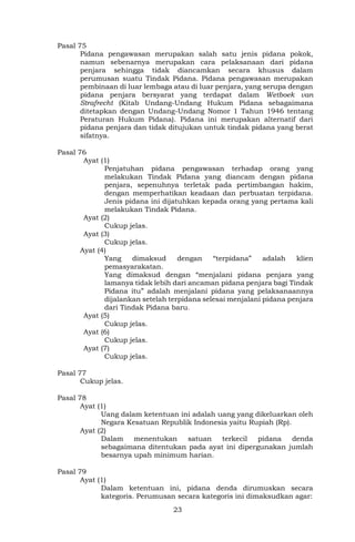 23
Pasal 75
Pidana pengawasan merupakan salah satu jenis pidana pokok,
namun sebenarnya merupakan cara pelaksanaan dari pidana
penjara sehingga tidak diancamkan secara khusus dalam
perumusan suatu Tindak Pidana. Pidana pengawasan merupakan
pembinaan di luar lembaga atau di luar penjara, yang serupa dengan
pidana penjara bersyarat yang terdapat dalam Wetboek van
Strafrecht (Kitab Undang-Undang Hukum Pidana sebagaimana
ditetapkan dengan Undang-Undang Nomor 1 Tahun 1946 tentang
Peraturan Hukum Pidana). Pidana ini merupakan alternatif dari
pidana penjara dan tidak ditujukan untuk tindak pidana yang berat
sifatnya.
Pasal 76
Ayat (1)
Penjatuhan pidana pengawasan terhadap orang yang
melakukan Tindak Pidana yang diancam dengan pidana
penjara, sepenuhnya terletak pada pertimbangan hakim,
dengan memperhatikan keadaan dan perbuatan terpidana.
Jenis pidana ini dijatuhkan kepada orang yang pertama kali
melakukan Tindak Pidana.
Ayat (2)
Cukup jelas.
Ayat (3)
Cukup jelas.
Ayat (4)
Yang dimaksud dengan “terpidana” adalah klien
pemasyarakatan.
Yang dimaksud dengan “menjalani pidana penjara yang
lamanya tidak lebih dari ancaman pidana penjara bagi Tindak
Pidana itu” adalah menjalani pidana yang pelaksanaannya
dijalankan setelah terpidana selesai menjalani pidana penjara
dari Tindak Pidana baru.
Ayat (5)
Cukup jelas.
Ayat (6)
Cukup jelas.
Ayat (7)
Cukup jelas.
Pasal 77
Cukup jelas.
Pasal 78
Ayat (1)
Uang dalam ketentuan ini adalah uang yang dikeluarkan oleh
Negara Kesatuan Republik Indonesia yaitu Rupiah (Rp).
Ayat (2)
Dalam menentukan satuan terkecil pidana denda
sebagaimana ditentukan pada ayat ini dipergunakan jumlah
besarnya upah minimum harian.
Pasal 79
Ayat (1)
Dalam ketentuan ini, pidana denda dirumuskan secara
kategoris. Perumusan secara kategoris ini dimaksudkan agar:
 