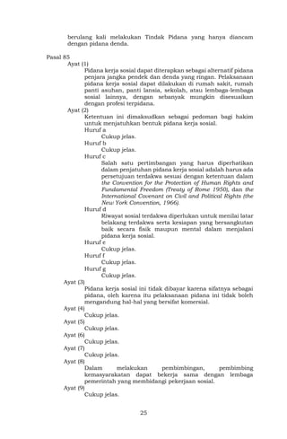 25
berulang kali melakukan Tindak Pidana yang hanya diancam
dengan pidana denda.
Pasal 85
Ayat (1)
Pidana kerja sosial dapat diterapkan sebagai alternatif pidana
penjara jangka pendek dan denda yang ringan. Pelaksanaan
pidana kerja sosial dapat dilakukan di rumah sakit, rumah
panti asuhan, panti lansia, sekolah, atau lembaga-lembaga
sosial lainnya, dengan sebanyak mungkin disesuaikan
dengan profesi terpidana.
Ayat (2)
Ketentuan ini dimaksudkan sebagai pedoman bagi hakim
untuk menjatuhkan bentuk pidana kerja sosial.
Huruf a
Cukup jelas.
Huruf b
Cukup jelas.
Huruf c
Salah satu pertimbangan yang harus diperhatikan
dalam penjatuhan pidana kerja sosial adalah harus ada
persetujuan terdakwa sesuai dengan ketentuan dalam
the Convention for the Protection of Human Rights and
Fundamental Freedom (Treaty of Rome 1950), dan the
International Covenant on Civil and Political Rights (the
New York Convention, 1966).
Huruf d
Riwayat sosial terdakwa diperlukan untuk menilai latar
belakang terdakwa serta kesiapan yang bersangkutan
baik secara fisik maupun mental dalam menjalani
pidana kerja sosial.
Huruf e
Cukup jelas.
Huruf f
Cukup jelas.
Huruf g
Cukup jelas.
Ayat (3)
Pidana kerja sosial ini tidak dibayar karena sifatnya sebagai
pidana, oleh karena itu pelaksanaan pidana ini tidak boleh
mengandung hal-hal yang bersifat komersial.
Ayat (4)
Cukup jelas.
Ayat (5)
Cukup jelas.
Ayat (6)
Cukup jelas.
Ayat (7)
Cukup jelas.
Ayat (8)
Dalam melakukan pembimbingan, pembimbing
kemasyarakatan dapat bekerja sama dengan lembaga
pemerintah yang membidangi pekerjaan sosial.
Ayat (9)
Cukup jelas.
 
