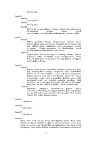 27
Cukup jelas.
Pasal 92
Ayat (1)
Cukup jelas.
Ayat (2)
Cukup jelas.
Ayat (3)
Ketentuan tentang pidana pengganti untuk pidana tambahan
dirumuskan sebagai upaya untuk
menuntaskan/menyelesaikan pelaksanaan putusan hakim.
Pasal 93
Ayat (1)
Pidana tambahan berupa pengumuman putusan hakim
dimaksudkan agar masyarakat mengetahui perbuatan apa
dan pidana yang bagaimana yang dijatuhkan kepada
terpidana. Pidana tambahan ini dimaksudkan untuk
memberi pelindungan kepada masyarakat.
Ayat (2)
Seperti pada pidana perampasan Barang tertentu, apabila
terpidana tidak membayar biaya pengumuman, maka
berlaku ketentuan yang sama tentang pidana pengganti
untuk pidana denda.
Pasal 94
Ayat (1)
Pencantuman pidana tambahan berupa pembayaran ganti
rugi menunjukkan adanya pengertian akan penderitaan
Korban suatu Tindak Pidana. Ganti rugi harus dibayarkan
kepada Korban atau ahli waris Korban. Untuk itu, hakim
menentukan siapa yang merupakan Korban yang perlu
mendapat ganti rugi tersebut. Apabila terpidana tidak
membayar ganti rugi yang ditetapkan oleh hakim, dikenakan
ketentuan tentang pidana pengganti untuk pidana denda.
Ayat (2)
Ketentuan mengenai pelaksanaan pidana denda
diberlakukan terhadap pidana pembayaran ganti rugi dengan
catatan bahwa terpidana membayarkan uang tersebut kepada
Korban dan bukan kepada negara.
Pasal 95
Cukup jelas.
Pasal 96
Cukup jelas.
Pasal 97
Cukup jelas.
Pasal 98
Pidana mati tidak terdapat dalam stelsel pidana pokok. Pidana mati
ditentukan dalam pasal tersendiri untuk menunjukkan bahwa jenis
pidana ini benar-benar bersifat khusus sebagai upaya terakhir untuk
mengayomi masyarakat. Pidana mati adalah pidana yang paling berat
 