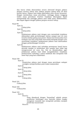 28
dan harus selalu diancamkan secara alternatif dengan pidana
penjara seumur hidup atau pidana penjara paling lama 20 (dua
puluh) tahun. Pidana mati dapat dijatuhkan pula secara bersyarat,
dengan memberikan masa percobaan, sehingga dalam tenggang
waktu masa percobaan tersebut terpidana diharapkan dapat
memperbaiki diri sehingga pidana mati tidak perlu dilaksanakan,
dan dapat diganti dengan pidana penjara seumur hidup.
Pasal 99
Ayat (1)
Cukup jelas.
Ayat (2)
Cukup jelas.
Ayat (3)
Pelaksanaan pidana mati dengan cara menembak terpidana
didasarkan pada pertimbangan bahwa sampai saat ini cara
tersebut dinilai paling manusiawi. Dalam hal di kemudian hari
terdapat cara lain yang lebih manusiawi daripada dengan cara
menembak terpidana, pelaksanaan pidana mati disesuaikan
dengan perkembangan tersebut.
Ayat (4)
Pelaksanaan pidana mati terhadap perempuan hamil harus
ditunda sampai ia melahirkan dan sampai bayi tidak lagi
mengonsumsi air susu ibu. Hal ini dimaksudkan agar
pelaksanan pidana mati tidak mengakibatkan terjadinya
pembunuhan terhadap 2 (dua) makhluk dan menjamin hak
asasi bayi yang baru dilahirkan.
Pasal 100
Ayat (1)
Penjatuhan pidana mati dengan masa percobaan sedapat
mungkin memperhatikan pula reaksi masyarakat.
Ayat (2)
Cukup jelas.
Ayat (3)
Cukup jelas.
Ayat (4)
Cukup jelas.
Ayat (5)
Cukup jelas.
Pasal 101
Cukup jelas.
Pasal 102
Cukup jelas.
Pasal 103
Ayat (1)
Huruf a
Yang dimaksud dengan “konseling” adalah proses
pemberian bimbingan atau bantuan dalam rangka
mengatasi masalah dan mengubah perilaku menjadi
positif dan konstruktif.
Huruf b
 