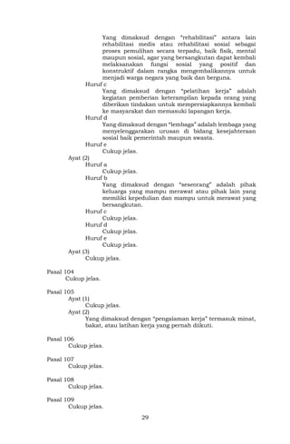 29
Yang dimaksud dengan “rehabilitasi” antara lain
rehabilitasi medis atau rehabilitasi sosial sebagai
proses pemulihan secara terpadu, baik fisik, mental
maupun sosial, agar yang bersangkutan dapat kembali
melaksanakan fungsi sosial yang positif dan
konstruktif dalam rangka mengembalikannya untuk
menjadi warga negara yang baik dan berguna.
Huruf c
Yang dimaksud dengan “pelatihan kerja” adalah
kegiatan pemberian keterampilan kepada orang yang
diberikan tindakan untuk mempersiapkannya kembali
ke masyarakat dan memasuki lapangan kerja.
Huruf d
Yang dimaksud dengan “lembaga” adalah lembaga yang
menyelenggarakan urusan di bidang kesejahteraan
sosial baik pemerintah maupun swasta.
Huruf e
Cukup jelas.
Ayat (2)
Huruf a
Cukup jelas.
Huruf b
Yang dimaksud dengan “seseorang” adalah pihak
keluarga yang mampu merawat atau pihak lain yang
memiliki kepedulian dan mampu untuk merawat yang
bersangkutan.
Huruf c
Cukup jelas.
Huruf d
Cukup jelas.
Huruf e
Cukup jelas.
Ayat (3)
Cukup jelas.
Pasal 104
Cukup jelas.
Pasal 105
Ayat (1)
Cukup jelas.
Ayat (2)
Yang dimaksud dengan “pengalaman kerja” termasuk minat,
bakat, atau latihan kerja yang pernah diikuti.
Pasal 106
Cukup jelas.
Pasal 107
Cukup jelas.
Pasal 108
Cukup jelas.
Pasal 109
Cukup jelas.
 