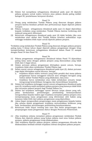17
(5) Dalam hal narapidana sebagaimana dimaksud pada ayat (4) dijatuhi
pidana penjara untuk waktu tertentu atau pidana denda paling sedikit
kategori III, pembebasan bersyarat dicabut.
Pasal 74
(1) Orang yang melakukan Tindak Pidana yang diancam dengan pidana
penjara karena keadaan pribadi dan perbuatannya dapat dijatuhi pidana
tutupan.
(2) Pidana tutupan sebagaimana dimaksud pada ayat (1) dapat dijatuhkan
kepada terdakwa yang melakukan Tindak Pidana karena terdorong oleh
maksud yang patut dihormati.
(3) Ketentuan sebagaimana dimaksud pada ayat (2) tidak berlaku jika cara
melakukan atau akibat dari Tindak Pidana tersebut sedemikian rupa
sehingga terdakwa lebih tepat untuk dijatuhi pidana penjara.
Pasal 75
Terdakwa yang melakukan Tindak Pidana yang diancam dengan pidana penjara
paling lama 5 (lima) tahun dapat dijatuhi pidana pengawasan dengan tetap
memperhatikan ketentuan sebagaimana dimaksud dalam Pasal 51 sampai
dengan Pasal 54 dan Pasal 70.
Pasal 76
(1) Pidana pengawasan sebagaimana dimaksud dalam Pasal 75 dijatuhkan
paling lama sama dengan pidana penjara yang diancamkan yang tidak
lebih dari 3 (tiga) tahun.
(2) Dalam putusan pidana pengawasan ditetapkan syarat umum, berupa
terpidana tidak akan melakukan Tindak Pidana lagi.
(3) Selain syarat umum sebagaimana dimaksud pada ayat (2), dalam putusan
juga dapat ditetapkan syarat khusus, berupa:
a. terpidana dalam waktu tertentu yang lebih pendek dari masa pidana
pengawasan harus mengganti seluruh atau sebagian kerugian yang
timbul akibat Tindak Pidana yang dilakukan; dan/atau
b. terpidana harus melakukan atau tidak melakukan sesuatu tanpa
mengurangi kemerdekaan beragama dan kemerdekaan berpolitik.
(4) Dalam hal terpidana melanggar syarat umum sebagaimana dimaksud pada
ayat (2), terpidana wajib menjalani pidana penjara yang lamanya tidak lebih
dari ancaman pidana penjara bagi Tindak Pidana itu.
(5) Dalam hal terpidana melanggar syarat khusus tanpa alasan yang sah,
jaksa berdasarkan pertimbangan pembimbing kemasyarakatan
mengusulkan kepada hakim agar terpidana menjalani pidana penjara atau
memperpanjang masa pengawasan yang ditentukan oleh hakim yang
lamanya tidak lebih dari pidana pengawasan yang dijatuhkan.
(6) Jaksa dapat mengusulkan pengurangan masa pengawasan kepada hakim
jika selama dalam pengawasan terpidana menunjukkan kelakuan yang
baik, berdasarkan pertimbangan pembimbing kemasyarakatan.
(7) Ketentuan lebih lanjut tentang tata cara dan batas pengurangan dan
perpanjangan masa pengawasan diatur dengan Peraturan Pemerintah.
Pasal 77
(1) Jika terpidana selama menjalani pidana pengawasan melakukan Tindak
Pidana dan dijatuhi pidana yang bukan pidana mati atau bukan pidana
penjara, pidana pengawasan tetap dilaksanakan.
(2) Jika terpidana dijatuhi pidana penjara, pidana pengawasan ditunda dan
dilaksanakan kembali setelah terpidana selesai menjalani pidana penjara.
 