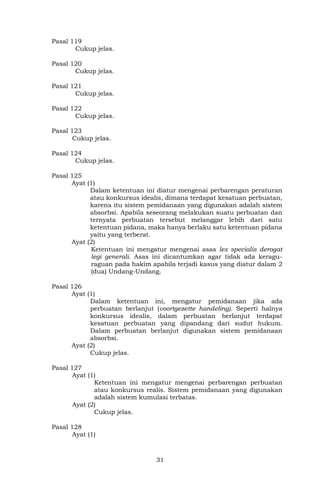 31
Pasal 119
Cukup jelas.
Pasal 120
Cukup jelas.
Pasal 121
Cukup jelas.
Pasal 122
Cukup jelas.
Pasal 123
Cukup jelas.
Pasal 124
Cukup jelas.
Pasal 125
Ayat (1)
Dalam ketentuan ini diatur mengenai perbarengan peraturan
atau konkursus idealis, dimana terdapat kesatuan perbuatan,
karena itu sistem pemidanaan yang digunakan adalah sistem
absorbsi. Apabila seseorang melakukan suatu perbuatan dan
ternyata perbuatan tersebut melanggar lebih dari satu
ketentuan pidana, maka hanya berlaku satu ketentuan pidana
yaitu yang terberat.
Ayat (2)
Ketentuan ini mengatur mengenai asas lex specialis derogat
legi generali. Asas ini dicantumkan agar tidak ada keragu-
raguan pada hakim apabila terjadi kasus yang diatur dalam 2
(dua) Undang-Undang.
Pasal 126
Ayat (1)
Dalam ketentuan ini, mengatur pemidanaan jika ada
perbuatan berlanjut (voortgezette handeling). Seperti halnya
konkursus idealis, dalam perbuatan berlanjut terdapat
kesatuan perbuatan yang dipandang dari sudut hukum.
Dalam perbuatan berlanjut digunakan sistem pemidanaan
absorbsi.
Ayat (2)
Cukup jelas.
Pasal 127
Ayat (1)
Ketentuan ini mengatur mengenai perbarengan perbuatan
atau konkursus realis. Sistem pemidanaan yang digunakan
adalah sistem kumulasi terbatas.
Ayat (2)
Cukup jelas.
Pasal 128
Ayat (1)
 