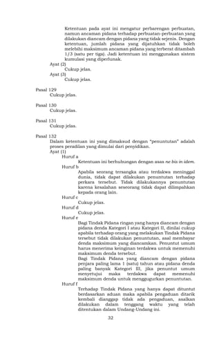 32
Ketentuan pada ayat ini mengatur perbarengan perbuatan,
namun ancaman pidana terhadap perbuatan-perbuatan yang
dilakukan diancam dengan pidana yang tidak sejenis. Dengan
ketentuan, jumlah pidana yang dijatuhkan tidak boleh
melebihi maksimum ancaman pidana yang terberat ditambah
1/3 (satu per tiga). Jadi ketentuan ini menggunakan sistem
kumulasi yang diperlunak.
Ayat (2)
Cukup jelas.
Ayat (3)
Cukup jelas.
Pasal 129
Cukup jelas.
Pasal 130
Cukup jelas.
Pasal 131
Cukup jelas.
Pasal 132
Dalam ketentuan ini yang dimaksud dengan “penuntutan” adalah
proses peradilan yang dimulai dari penyidikan.
Ayat (1)
Huruf a
Ketentuan ini berhubungan dengan asas ne bis in idem.
Huruf b
Apabila seorang tersangka atau terdakwa meninggal
dunia, tidak dapat dilakukan penuntutan terhadap
perkara tersebut. Tidak dilakukannya penuntutan
karena kesalahan seseorang tidak dapat dilimpahkan
kepada orang lain.
Huruf c
Cukup jelas.
Huruf d
Cukup jelas.
Huruf e
Bagi Tindak Pidana ringan yang hanya diancam dengan
pidana denda Kategori I atau Kategori II, dinilai cukup
apabila terhadap orang yang melakukan Tindak Pidana
tersebut tidak dilakukan penuntutan, asal membayar
denda maksimum yang diancamkan. Penuntut umum
harus menerima keinginan terdakwa untuk memenuhi
maksimum denda tersebut.
Bagi Tindak Pidana yang diancam dengan pidana
penjara paling lama 1 (satu) tahun atau pidana denda
paling banyak Kategori III, jika penuntut umum
menyetujui maka terdakwa dapat memenuhi
maksimum denda untuk menggugurkan penuntutan.
Huruf f
Terhadap Tindak Pidana yang hanya dapat dituntut
berdasarkan aduan maka apabila pengaduan ditarik
kembali dianggap tidak ada pengaduan, asalkan
dilakukan dalam tenggang waktu yang telah
ditentukan dalam Undang-Undang ini.
 