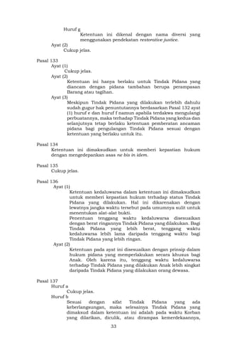 33
Huruf g
Ketentuan ini dikenal dengan nama diversi yang
menggunakan pendekatan restorative justice.
Ayat (2)
Cukup jelas.
Pasal 133
Ayat (1)
Cukup jelas.
Ayat (2)
Ketentuan ini hanya berlaku untuk Tindak Pidana yang
diancam dengan pidana tambahan berupa perampasan
Barang atau tagihan.
Ayat (3)
Meskipun Tindak Pidana yang dilakukan terlebih dahulu
sudah gugur hak penuntutannya berdasarkan Pasal 132 ayat
(1) huruf e dan huruf f namun apabila terdakwa mengulangi
perbuatannya, maka terhadap Tindak Pidana yang kedua dan
selanjutnya tetap berlaku ketentuan pemberatan ancaman
pidana bagi pengulangan Tindak Pidana sesuai dengan
ketentuan yang berlaku untuk itu.
Pasal 134
Ketentuan ini dimaksudkan untuk memberi kepastian hukum
dengan mengedepankan asas ne bis in idem.
Pasal 135
Cukup jelas.
Pasal 136
Ayat (1)
Ketentuan kedaluwarsa dalam ketentuan ini dimaksudkan
untuk memberi kepastian hukum terhadap status Tindak
Pidana yang dilakukan. Hal ini dikarenakan dengan
lewatnya jangka waktu tersebut pada umumnya sulit untuk
menentukan alat-alat bukti.
Penentuan tenggang waktu kedaluwarsa disesuaikan
dengan berat ringannya Tindak Pidana yang dilakukan. Bagi
Tindak Pidana yang lebih berat, tenggang waktu
kedaluwarsa lebih lama daripada tenggang waktu bagi
Tindak Pidana yang lebih ringan.
Ayat (2)
Ketentuan pada ayat ini disesuaikan dengan prinsip dalam
hukum pidana yang memperlakukan secara khusus bagi
Anak. Oleh karena itu, tenggang waktu kedaluwarsa
terhadap Tindak Pidana yang dilakukan Anak lebih singkat
daripada Tindak Pidana yang dilakukan orang dewasa.
Pasal 137
Huruf a
Cukup jelas.
Huruf b
Sesuai dengan sifat Tindak Pidana yang ada
keberlangsungan, maka selesainya Tindak Pidana yang
dimaksud dalam ketentuan ini adalah pada waktu Korban
yang dilarikan, diculik, atau dirampas kemerdekaannya,
 