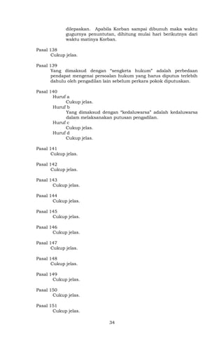 34
dilepaskan. Apabila Korban sampai dibunuh maka waktu
gugurnya penuntutan, dihitung mulai hari berikutnya dari
waktu matinya Korban.
Pasal 138
Cukup jelas.
Pasal 139
Yang dimaksud dengan “sengketa hukum” adalah perbedaan
pendapat mengenai persoalan hukum yang harus diputus terlebih
dahulu oleh pengadilan lain sebelum perkara pokok diputuskan.
Pasal 140
Huruf a
Cukup jelas.
Huruf b
Yang dimaksud dengan “kedaluwarsa” adalah kedaluwarsa
dalam melaksanakan putusan pengadilan.
Huruf c
Cukup jelas.
Huruf d
Cukup jelas.
Pasal 141
Cukup jelas.
Pasal 142
Cukup jelas.
Pasal 143
Cukup jelas.
Pasal 144
Cukup jelas.
Pasal 145
Cukup jelas.
Pasal 146
Cukup jelas.
Pasal 147
Cukup jelas.
Pasal 148
Cukup jelas.
Pasal 149
Cukup jelas.
Pasal 150
Cukup jelas.
Pasal 151
Cukup jelas.
 