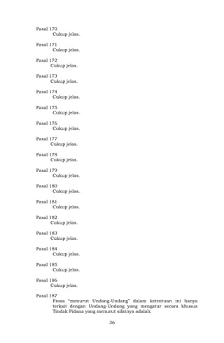 36
Pasal 170
Cukup jelas.
Pasal 171
Cukup jelas.
Pasal 172
Cukup jelas.
Pasal 173
Cukup jelas.
Pasal 174
Cukup jelas.
Pasal 175
Cukup jelas.
Pasal 176
Cukup jelas.
Pasal 177
Cukup jelas.
Pasal 178
Cukup jelas.
Pasal 179
Cukup jelas.
Pasal 180
Cukup jelas.
Pasal 181
Cukup jelas.
Pasal 182
Cukup jelas.
Pasal 183
Cukup jelas.
Pasal 184
Cukup jelas.
Pasal 185
Cukup jelas.
Pasal 186
Cukup jelas.
Pasal 187
Frasa “menurut Undang-Undang” dalam ketentuan ini hanya
terkait dengan Undang-Undang yang mengatur secara khusus
Tindak Pidana yang menurut sifatnya adalah:
 