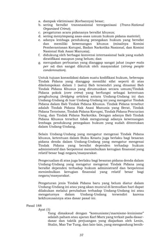37
a. dampak viktimisasi (Korbannya) besar;
b. sering bersifat transnasional terorganisasi (Trans-National
Organized Crime);
c. pengaturan acara pidananya bersifat khusus;
d. sering menyimpang asas-asas umum hukum pidana materiel;
e. adanya lembaga pendukung penegakan hukum yang bersifat
dan memiliki kewenangan khusus (misalnya Komisi
Pemberantasan Korupsi, Badan Narkotika Nasional, dan Komisi
Nasional Hak Asasi Manusia);
f. didukung oleh berbagai konvensi internasional baik yang sudah
diratifikasi maupun yang belum; dan
g. merupakan perbuatan yang dianggap sangat jahat (super mala
per se) dan sangat dikutuk oleh masyarakat (strong people
condemnation).
Untuk tujuan konsolidasi dalam suatu kodifikasi hukum, beberapa
Tindak Pidana yang dianggap memiliki sifat seperti di atas
dikelompokan dalam 1 (satu) Bab tersendiri yang dinamai Bab
Tindak Pidana Khusus yang dirumuskan secara umum/Tindak
Pidana pokok (core crime) yang berfungsi sebagai ketentuan
penghubung (bridging articles) antara Undang-Undang ini dan
Undang-Undang di luar Undang-Undang ini yang mengatur Tindak
Pidana dalam Bab Tindak Pidana Khusus. Tindak Pidana tersebut
adalah Tindak Pidana Hak Asasi Manusia yang Berat, Tindak
Pidana Terorisme, Tindak Pidana Korupsi, Tindak Pidana Pencucian
Uang, dan Tindak Pidana Narkotika. Dengan adanya Bab Tindak
Pidana Khusus tersebut tidak mengurangi adanya kewenangan
lembaga pendukung penegakan hukum yang sudah ditentukan
dalam Undang-Undang.
Selain Undang-Undang yang mengatur mengenai Tindak Pidana
khusus, ketentuan dalam Buku Kesatu juga berlaku bagi besaran
pidana denda dalam Undang-Undang yang mengatur mengenai
Tindak Pidana yang bersifat dependen terhadap hukum
administratif dan berpotensi menimbulkan kerugian finansial yang
relatif besar bagi negara/masyarakat.
Pengecualian di atas juga berlaku bagi besaran pidana denda dalam
Undang-Undang yang mengatur mengenai Tindak Pidana yang
bersifat dependen terhadap hukum administratif dan berpotensi
menimbulkan kerugian finansial yang relatif besar bagi
negara/masyarakat.
Pengaturan jenis Tindak Pidana baru yang belum diatur dalam
Undang-Undang ini atau yang akan muncul di kemudian hari dapat
dilakukan melalui perubahan terhadap Undang-Undang ini atau
mengaturnya dalam Undang-Undang tersendiri karena
kekhususannya atas dasar pasal ini.
Pasal 188
Ayat (1)
Yang dimaksud dengan “komunisme/marxisme-leninisme”
adalah paham atau ajaran Karl Marx yang terkait pada dasar-
dasar dan taktik perjuangan yang diajarkan oleh Lenin,
Stalin, Mao Tse Tung, dan lain-lain, yang mengandung benih-
 