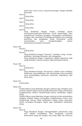 38
benih dan unsur-unsur yang bertentangan dengan falsafah
Pancasila.
Ayat (2)
Cukup jelas.
Ayat (3)
Cukup jelas.
Ayat (4)
Cukup jelas.
Ayat (5)
Cukup jelas.
Ayat (6)
Yang dimaksud dengan “kajian terhadap ajaran
komunisme/marxisme-leninisme untuk kepentingan ilmu
pengetahuan” misalnya, mengajar, mempelajari, memikirkan,
menguji, dan menelaah di lembaga pendidikan atau lembaga
penelitian dan pengkajian tanpa bermaksud untuk
menyebarkan atau mengembangkan ajaran
komunisme/marxisme-leninisme.
Pasal 189
Huruf a
Cukup jelas.
Huruf b
Yang dimaksud dengan “bantuan”, misalnya uang, sarana,
pelatihan, teknologi informasi, dan sebagainya.
Yang dimaksud dengan “organisasi” adalah organisasi baik
yang berbadan hukum maupun tidak berbadan hukum.
Pasal 190
Ayat (1)
Cukup jelas.
Ayat (2)
Yang dimaksud dengan “kerusuhan” adalah suatu tindakan
Kekerasan yang dilakukan oleh sekelompok orang (anarkis)
yang menimbulkan keributan, keonaran, kekacauan, dan
huru-hara.
Pasal 191
Cukup jelas.
Pasal 192
Tindak Pidana yang dilakukan dengan maksud agar sebagian atau
seluruh wilayah negara jatuh kepada kekuasaan asing, merupakan
pengkhianatan ekstern (landverraad) karena melibatkan negara
asing.
Tindak Pidana yang dilakukan dengan maksud untuk memisahkan
sebagian wilayah negara merupakan pengkhianatan intern atau
(hoogverrad), karena tidak melibatkan negara asing, walaupun
secara berangsur-berangsur dapat juga melibatkan kekuasaan
asing.
Pasal 193
Ayat (1)
Yang dimaksud dengan “menggulingkan pemerintah yang
sah” adalah meniadakan atau mengubah susunan
pemerintah yang sah dengan cara yang tidak sah menurut
 