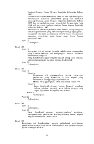 39
Undang-Undang Dasar Negara Republik Indonesia Tahun
1945.
Tindak Pidana dalam ketentuan pasal ini ada 2 (dua) hal yaitu
meniadakan susunan pemerintah yang sah menurut
Undang-Undang Dasar Negara Republik Indonesia Tahun
1945 dan mengubah susunan pemerintah dengan cara yang
tidak sah menurut Undang-Undang Dasar Negara Republik
Indonesia Tahun 1945.
Meniadakan susunan pemerintahan berarti menghilangkan
susunan pemerintah yang ada dan diganti dengan yang baru.
Mengubah susunan pemerintah berarti tidak meniadakan
susunan pemerintah yang lama, akan tetapi hanya
mengubah saja.
Ayat (2)
Cukup jelas.
Pasal 194
Ayat (1)
Ketentuan ini ditujukan kepada sekelompok masyarakat
yang karena sesuatu hal mengangkat senjata melawan
pemerintah yang sah.
Yang dimaksud dengan “senjata” adalah setiap jenis senjata,
baik senjata modern maupun senjata tradisional.
Ayat (2)
Cukup jelas.
Pasal 195
Ayat (1)
Huruf a
Ketentuan ini dimaksudkan untuk mencegah
perbuatan yang dilakukan di luar negeri yang
bermaksud menggulingkan pemerintah.
Makna “menggulingkan” lihat penjelasan Pasal 193.
Huruf b
Yang dimaksud dengan “suatu Barang” misalnya
bahan peledak, amunisi, atau bahan lainnya yang
dapat digunakan sebagai bahan peledak.
Huruf c
Cukup jelas.
Ayat (2)
Cukup jelas.
Pasal 196
Ayat (1)
Cukup jelas.
Ayat (2)
Yang dimaksud dengan “mempersiapkan” misalnya,
mempersiapkan perubahan Undang-Undang Dasar Negara
Republik Indonesia Tahun 1945.
Pasal 197
Ketentuan ini dimaksudkan untuk melindungi kepentingan
pertahanan negara yang harus dirahasiakan agar jangan sampai
jatuh ke tangan Musuh.
 