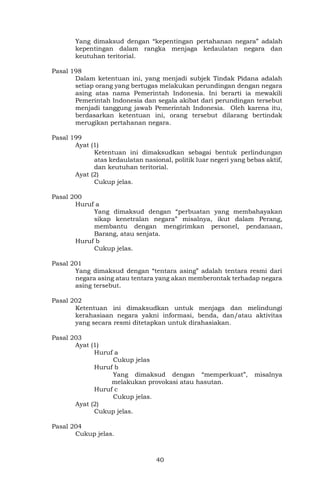 40
Yang dimaksud dengan “kepentingan pertahanan negara” adalah
kepentingan dalam rangka menjaga kedaulatan negara dan
keutuhan teritorial.
Pasal 198
Dalam ketentuan ini, yang menjadi subjek Tindak Pidana adalah
setiap orang yang bertugas melakukan perundingan dengan negara
asing atas nama Pemerintah Indonesia. Ini berarti ia mewakili
Pemerintah Indonesia dan segala akibat dari perundingan tersebut
menjadi tanggung jawab Pemerintah Indonesia. Oleh karena itu,
berdasarkan ketentuan ini, orang tersebut dilarang bertindak
merugikan pertahanan negara.
Pasal 199
Ayat (1)
Ketentuan ini dimaksudkan sebagai bentuk perlindungan
atas kedaulatan nasional, politik luar negeri yang bebas aktif,
dan keutuhan teritorial.
Ayat (2)
Cukup jelas.
Pasal 200
Huruf a
Yang dimaksud dengan “perbuatan yang membahayakan
sikap kenetralan negara” misalnya, ikut dalam Perang,
membantu dengan mengirimkan personel, pendanaan,
Barang, atau senjata.
Huruf b
Cukup jelas.
Pasal 201
Yang dimaksud dengan “tentara asing” adalah tentara resmi dari
negara asing atau tentara yang akan memberontak terhadap negara
asing tersebut.
Pasal 202
Ketentuan ini dimaksudkan untuk menjaga dan melindungi
kerahasiaan negara yakni informasi, benda, dan/atau aktivitas
yang secara resmi ditetapkan untuk dirahasiakan.
Pasal 203
Ayat (1)
Huruf a
Cukup jelas
Huruf b
Yang dimaksud dengan “memperkuat”, misalnya
melakukan provokasi atau hasutan.
Huruf c
Cukup jelas.
Ayat (2)
Cukup jelas.
Pasal 204
Cukup jelas.
 