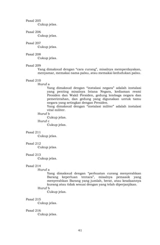 41
Pasal 205
Cukup jelas.
Pasal 206
Cukup jelas.
Pasal 207
Cukup jelas.
Pasal 208
Cukup jelas.
Pasal 209
Yang dimaksud dengan “cara curang”, misalnya memperdayakan,
menyamar, memakai nama palsu, atau memakai kedudukan palsu.
Pasal 210
Huruf a
Yang dimaksud dengan “instalasi negara” adalah instalasi
yang penting misalnya Istana Negara, kediaman resmi
Presiden dan Wakil Presiden, gedung lembaga negara dan
pemerintahan, dan gedung yang digunakan untuk tamu
negara yang setingkat dengan Presiden.
Yang dimaksud dengan “instalasi militer” adalah instalasi
vital militer.
Huruf b
Cukup jelas.
Huruf c
Cukup jelas.
Pasal 211
Cukup jelas.
Pasal 212
Cukup jelas.
Pasal 213
Cukup jelas.
Pasal 214
Huruf a
Yang dimaksud dengan “perbuatan curang menyerahkan
Barang keperluan tentara”, misalnya pemasok yang
menyerahkan Barang yang jumlah, berat, atau keadaannya
kurang atau tidak sesuai dengan yang telah diperjanjikan.
Huruf b
Cukup jelas.
Pasal 215
Cukup jelas.
Pasal 216
Cukup jelas.
 