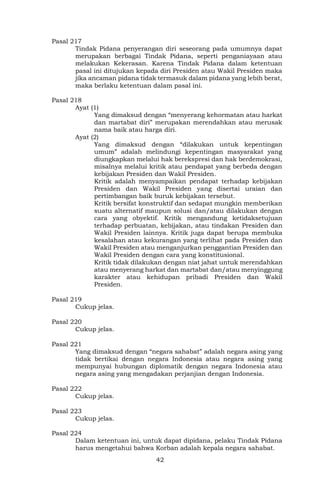 42
Pasal 217
Tindak Pidana penyerangan diri seseorang pada umumnya dapat
merupakan berbagai Tindak Pidana, seperti penganiayaan atau
melakukan Kekerasan. Karena Tindak Pidana dalam ketentuan
pasal ini ditujukan kepada diri Presiden atau Wakil Presiden maka
jika ancaman pidana tidak termasuk dalam pidana yang lebih berat,
maka berlaku ketentuan dalam pasal ini.
Pasal 218
Ayat (1)
Yang dimaksud dengan “menyerang kehormatan atau harkat
dan martabat diri” merupakan merendahkan atau merusak
nama baik atau harga diri.
Ayat (2)
Yang dimaksud dengan “dilakukan untuk kepentingan
umum” adalah melindungi kepentingan masyarakat yang
diungkapkan melalui hak berekspresi dan hak berdemokrasi,
misalnya melalui kritik atau pendapat yang berbeda dengan
kebijakan Presiden dan Wakil Presiden.
Kritik adalah menyampaikan pendapat terhadap kebijakan
Presiden dan Wakil Presiden yang disertai uraian dan
pertimbangan baik buruk kebijakan tersebut.
Kritik bersifat konstruktif dan sedapat mungkin memberikan
suatu alternatif maupun solusi dan/atau dilakukan dengan
cara yang obyektif. Kritik mengandung ketidaksetujuan
terhadap perbuatan, kebijakan, atau tindakan Presiden dan
Wakil Presiden lainnya. Kritik juga dapat berupa membuka
kesalahan atau kekurangan yang terlihat pada Presiden dan
Wakil Presiden atau menganjurkan penggantian Presiden dan
Wakil Presiden dengan cara yang konstitusional.
Kritik tidak dilakukan dengan niat jahat untuk merendahkan
atau menyerang harkat dan martabat dan/atau menyinggung
karakter atau kehidupan pribadi Presiden dan Wakil
Presiden.
Pasal 219
Cukup jelas.
Pasal 220
Cukup jelas.
Pasal 221
Yang dimaksud dengan “negara sahabat” adalah negara asing yang
tidak bertikai dengan negara Indonesia atau negara asing yang
mempunyai hubungan diplomatik dengan negara Indonesia atau
negara asing yang mengadakan perjanjian dengan Indonesia.
Pasal 222
Cukup jelas.
Pasal 223
Cukup jelas.
Pasal 224
Dalam ketentuan ini, untuk dapat dipidana, pelaku Tindak Pidana
harus mengetahui bahwa Korban adalah kepala negara sahabat.
 