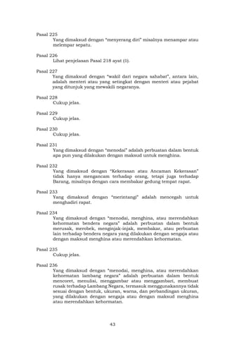 43
Pasal 225
Yang dimaksud dengan “menyerang diri” misalnya menampar atau
melempar sepatu.
Pasal 226
Lihat penjelasan Pasal 218 ayat (1).
Pasal 227
Yang dimaksud dengan “wakil dari negara sahabat”, antara lain,
adalah menteri atau yang setingkat dengan menteri atau pejabat
yang ditunjuk yang mewakili negaranya.
Pasal 228
Cukup jelas.
Pasal 229
Cukup jelas.
Pasal 230
Cukup jelas.
Pasal 231
Yang dimaksud dengan “menodai” adalah perbuatan dalam bentuk
apa pun yang dilakukan dengan maksud untuk menghina.
Pasal 232
Yang dimaksud dengan “Kekerasan atau Ancaman Kekerasan”
tidak hanya mengancam terhadap orang, tetapi juga terhadap
Barang, misalnya dengan cara membakar gedung tempat rapat.
Pasal 233
Yang dimaksud dengan “merintangi” adalah mencegah untuk
menghadiri rapat.
Pasal 234
Yang dimaksud dengan “menodai, menghina, atau merendahkan
kehormatan bendera negara” adalah perbuatan dalam bentuk
merusak, merobek, menginjak-injak, membakar, atau perbuatan
lain terhadap bendera negara yang dilakukan dengan sengaja atau
dengan maksud menghina atau merendahkan kehormatan.
Pasal 235
Cukup jelas.
Pasal 236
Yang dimaksud dengan “menodai, menghina, atau merendahkan
kehormatan lambang negara” adalah perbuatan dalam bentuk
mencoret, menulisi, menggambar atau menggambari, membuat
rusak terhadap Lambang Negara, termasuk menggunakannya tidak
sesuai dengan bentuk, ukuran, warna, dan perbandingan ukuran,
yang dilakukan dengan sengaja atau dengan maksud menghina
atau merendahkan kehormatan.
 