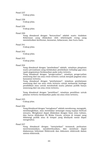 44
Pasal 237
Cukup jelas.
Pasal 238
Cukup jelas.
Pasal 239
Cukup jelas.
Pasal 240
Yang dimaksud dengan “kerusuhan” adalah suatu tindakan
Kekerasan yang dilakukan oleh sekelompok orang yang
menimbulkan keributan, keonaran, kekacauan, dan huru-hara.
Pasal 241
Cukup jelas.
Pasal 242
Cukup jelas.
Pasal 243
Cukup jelas.
Pasal 244
Yang dimaksud dengan “pembedaan” adalah, misalnya pimpinan
suatu perusahaan yang melakukan pembedaan terhadap gaji atau
upah pegawainya berdasarkan pada suku tertentu.
Yang dimaksud dengan “pengecualian”, misalnya pengecualian
seseorang dari ras atau etnis tertentu untuk menjadi pegawai atau
karyawan tertentu.
Yang dimaksud dengan “pembatasan”, misalnya pembatasan
seseorang dari ras atau etnis tertentu untuk memasuki lembaga
pendidikan atau untuk menduduki suatu jabatan publik hanya
seseorang dari ras atau etnis tertentu.
Yang dimaksud dengan “pemilihan”, misalnya pemilihan untuk
jabatan tertentu berdasarkan pada ras atau etnis tertentu.
Pasal 245
Cukup jelas.
Pasal 246
Yang dimaksud dengan “menghasut” adalah mendorong, mengajak,
membangkitkan, atau membakar semangat orang supaya berbuat
sesuatu. Menghasut dapat dilakukan dengan lisan atau tulisan,
dan harus dilakukan Di Muka Umum, artinya di tempat yang
didatangi publik atau di tempat yang khalayak ramai dapat
mengetahui.
Pasal 247
Yang dimaksud dengan “menyiarkan” termasuk perbuatan
mentransmisikan, mendistribusikan, dan membuat dapat
diaksesnya Informasi Elektronik dan dokumen elektronik dalam
sistem elektronik.
 