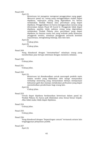 45
Pasal 248
Ayat (1)
Ketentuan ini mengatur mengenai penggerakan yang gagal.
Menurut pasal ini, orang yang menggerakkan sudah dapat
dipidana, walaupun orang yang digerakkan itu belum
melakukan Tindak Pidana atau percobaan yang dapat
dipidana. Penggerakkan ini harus menggunakan sarana yang
ditentukan dalam Pasal 20 huruf d. Penggerak tidak dapat
dipidana apabila tidak jadinya orang yang digerakkan
melakukan Tindak Pidana atau percobaan yang dapat
dipidana itu karena suatu hal yang terletak pada kemauan
penggerak sendiri, misalnya penggerak menarik kembali
anjurannya, menghalang-halangi, dan lain-lain.
Ayat (2)
Cukup jelas.
Ayat (3)
Cukup jelas.
Pasal 249
Yang dimaksud dengan “menawarkan” misalnya orang yang
memberikan jasa berupa informasi dengan meminta imbalan.
Pasal 250
Cukup jelas.
Pasal 251
Cukup jelas.
Pasal 252
Ayat (1)
Ketentuan ini dimaksudkan untuk mencegah praktik main
hakim sendiri yang dilakukan oleh warga masyarakat
terhadap seseorang yang menyatakan dirinya mempunyai
kekuatan gaib dan mampu melakukan perbuatan yang dapat
menimbulkan penderitaan bagi orang lain.
Ayat (2)
Cukup jelas.
Pasal 253
Untuk dapat dipidana berdasarkan ketentuan dalam pasal ini
Tindak Pidana itu harus jadi dilakukan atau benar-benar terjadi.
Jika tidak maka tidak dapat dipidana.
Pasal 254
Cukup jelas.
Pasal 255
Cukup jelas.
Pasal 256
Yang dimaksud dengan “kepentingan umum” termasuk antara lain
terganggunya pelayanan publik.
Pasal 257
Ayat (1)
 