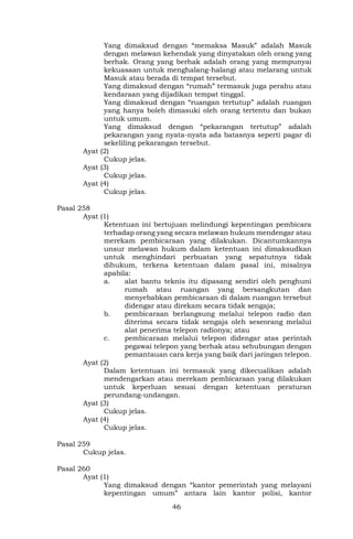 46
Yang dimaksud dengan “memaksa Masuk” adalah Masuk
dengan melawan kehendak yang dinyatakan oleh orang yang
berhak. Orang yang berhak adalah orang yang mempunyai
kekuasaan untuk menghalang-halangi atau melarang untuk
Masuk atau berada di tempat tersebut.
Yang dimaksud dengan “rumah” termasuk juga perahu atau
kendaraan yang dijadikan tempat tinggal.
Yang dimaksud dengan “ruangan tertutup” adalah ruangan
yang hanya boleh dimasuki oleh orang tertentu dan bukan
untuk umum.
Yang dimaksud dengan “pekarangan tertutup” adalah
pekarangan yang nyata-nyata ada batasnya seperti pagar di
sekeliling pekarangan tersebut.
Ayat (2)
Cukup jelas.
Ayat (3)
Cukup jelas.
Ayat (4)
Cukup jelas.
Pasal 258
Ayat (1)
Ketentuan ini bertujuan melindungi kepentingan pembicara
terhadap orang yang secara melawan hukum mendengar atau
merekam pembicaraan yang dilakukan. Dicantumkannya
unsur melawan hukum dalam ketentuan ini dimaksudkan
untuk menghindari perbuatan yang sepatutnya tidak
dihukum, terkena ketentuan dalam pasal ini, misalnya
apabila:
a. alat bantu teknis itu dipasang sendiri oleh penghuni
rumah atau ruangan yang bersangkutan dan
menyebabkan pembicaraan di dalam ruangan tersebut
didengar atau direkam secara tidak sengaja;
b. pembicaraan berlangsung melalui telepon radio dan
diterima secara tidak sengaja oleh seseorang melalui
alat penerima telepon radionya; atau
c. pembicaraan melalui telepon didengar atas perintah
pegawai telepon yang berhak atau sehubungan dengan
pemantauan cara kerja yang baik dari jaringan telepon.
Ayat (2)
Dalam ketentuan ini termasuk yang dikecualikan adalah
mendengarkan atau merekam pembicaraan yang dilakukan
untuk keperluan sesuai dengan ketentuan peraturan
perundang-undangan.
Ayat (3)
Cukup jelas.
Ayat (4)
Cukup jelas.
Pasal 259
Cukup jelas.
Pasal 260
Ayat (1)
Yang dimaksud dengan “kantor pemerintah yang melayani
kepentingan umum” antara lain kantor polisi, kantor
 