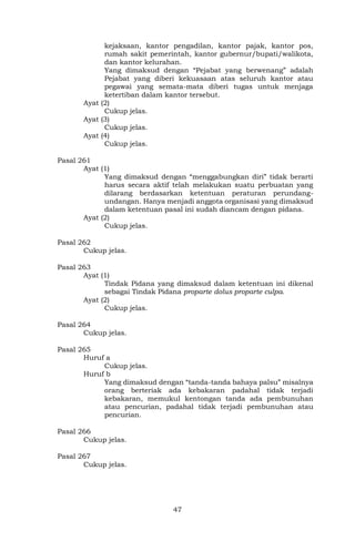 47
kejaksaan, kantor pengadilan, kantor pajak, kantor pos,
rumah sakit pemerintah, kantor gubernur/bupati/walikota,
dan kantor kelurahan.
Yang dimaksud dengan “Pejabat yang berwenang” adalah
Pejabat yang diberi kekuasaan atas seluruh kantor atau
pegawai yang semata-mata diberi tugas untuk menjaga
ketertiban dalam kantor tersebut.
Ayat (2)
Cukup jelas.
Ayat (3)
Cukup jelas.
Ayat (4)
Cukup jelas.
Pasal 261
Ayat (1)
Yang dimaksud dengan “menggabungkan diri” tidak berarti
harus secara aktif telah melakukan suatu perbuatan yang
dilarang berdasarkan ketentuan peraturan perundang-
undangan. Hanya menjadi anggota organisasi yang dimaksud
dalam ketentuan pasal ini sudah diancam dengan pidana.
Ayat (2)
Cukup jelas.
Pasal 262
Cukup jelas.
Pasal 263
Ayat (1)
Tindak Pidana yang dimaksud dalam ketentuan ini dikenal
sebagai Tindak Pidana proparte dolus proparte culpa.
Ayat (2)
Cukup jelas.
Pasal 264
Cukup jelas.
Pasal 265
Huruf a
Cukup jelas.
Huruf b
Yang dimaksud dengan “tanda-tanda bahaya palsu” misalnya
orang berteriak ada kebakaran padahal tidak terjadi
kebakaran, memukul kentongan tanda ada pembunuhan
atau pencurian, padahal tidak terjadi pembunuhan atau
pencurian.
Pasal 266
Cukup jelas.
Pasal 267
Cukup jelas.
 