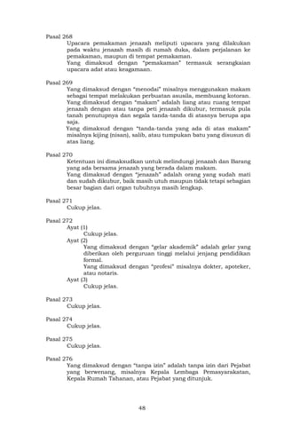 48
Pasal 268
Upacara pemakaman jenazah meliputi upacara yang dilakukan
pada waktu jenazah masih di rumah duka, dalam perjalanan ke
pemakaman, maupun di tempat pemakaman.
Yang dimaksud dengan “pemakaman” termasuk serangkaian
upacara adat atau keagamaan.
Pasal 269
Yang dimaksud dengan “menodai” misalnya menggunakan makam
sebagai tempat melakukan perbuatan asusila, membuang kotoran.
Yang dimaksud dengan “makam” adalah liang atau ruang tempat
jenazah dengan atau tanpa peti jenazah dikubur, termasuk pula
tanah penutupnya dan segala tanda-tanda di atasnya berupa apa
saja.
Yang dimaksud dengan “tanda-tanda yang ada di atas makam”
misalnya kijing (nisan), salib, atau tumpukan batu yang disusun di
atas liang.
Pasal 270
Ketentuan ini dimaksudkan untuk melindungi jenazah dan Barang
yang ada bersama jenazah yang berada dalam makam.
Yang dimaksud dengan “jenazah” adalah orang yang sudah mati
dan sudah dikubur, baik masih utuh maupun tidak tetapi sebagian
besar bagian dari organ tubuhnya masih lengkap.
Pasal 271
Cukup jelas.
Pasal 272
Ayat (1)
Cukup jelas.
Ayat (2)
Yang dimaksud dengan “gelar akademik” adalah gelar yang
diberikan oleh perguruan tinggi melalui jenjang pendidikan
formal.
Yang dimaksud dengan “profesi” misalnya dokter, apoteker,
atau notaris.
Ayat (3)
Cukup jelas.
Pasal 273
Cukup jelas.
Pasal 274
Cukup jelas.
Pasal 275
Cukup jelas.
Pasal 276
Yang dimaksud dengan “tanpa izin” adalah tanpa izin dari Pejabat
yang berwenang, misalnya Kepala Lembaga Pemasyarakatan,
Kepala Rumah Tahanan, atau Pejabat yang ditunjuk.
 