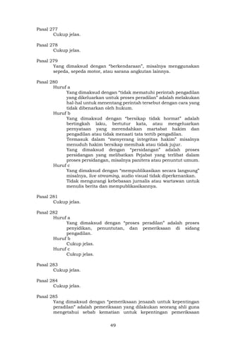 49
Pasal 277
Cukup jelas.
Pasal 278
Cukup jelas.
Pasal 279
Yang dimaksud dengan “berkendaraan”, misalnya menggunakan
sepeda, sepeda motor, atau sarana angkutan lainnya.
Pasal 280
Huruf a
Yang dimaksud dengan “tidak mematuhi perintah pengadilan
yang dikeluarkan untuk proses peradilan” adalah melakukan
hal-hal untuk menentang perintah tersebut dengan cara yang
tidak dibenarkan oleh hukum.
Huruf b
Yang dimaksud dengan “bersikap tidak hormat” adalah
bertingkah laku, bertutur kata, atau mengeluarkan
pernyataan yang merendahkan martabat hakim dan
pengadilan atau tidak menaati tata tertib pengadilan.
Termasuk dalam “menyerang integritas hakim” misalnya
menuduh hakim bersikap memihak atau tidak jujur.
Yang dimaksud dengan “persidangan” adalah proses
persidangan yang melibatkan Pejabat yang terlibat dalam
proses persidangan, misalnya panitera atau penuntut umum.
Huruf c
Yang dimaksud dengan “mempublikasikan secara langsung”
misalnya, live streaming, audio visual tidak diperkenankan.
Tidak mengurangi kebebasan jurnalis atau wartawan untuk
menulis berita dan mempublikasikannya.
Pasal 281
Cukup jelas.
Pasal 282
Huruf a
Yang dimaksud dengan “proses peradilan” adalah proses
penyidikan, penuntutan, dan pemeriksaan di sidang
pengadilan.
Huruf b
Cukup jelas.
Huruf c
Cukup jelas.
Pasal 283
Cukup jelas.
Pasal 284
Cukup jelas.
Pasal 285
Yang dimaksud dengan “pemeriksaan jenazah untuk kepentingan
peradilan” adalah pemeriksaan yang dilakukan seorang ahli guna
mengetahui sebab kematian untuk kepentingan pemeriksaan
 