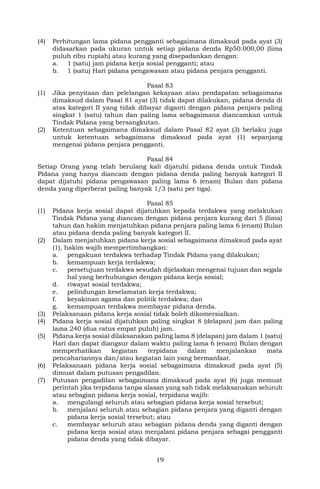 19
(4) Perhitungan lama pidana pengganti sebagaimana dimaksud pada ayat (3)
didasarkan pada ukuran untuk setiap pidana denda Rp50.000,00 (lima
puluh ribu rupiah) atau kurang yang disepadankan dengan:
a. 1 (satu) jam pidana kerja sosial pengganti; atau
b. 1 (satu) Hari pidana pengawasan atau pidana penjara pengganti.
Pasal 83
(1) Jika penyitaan dan pelelangan kekayaan atau pendapatan sebagaimana
dimaksud dalam Pasal 81 ayat (3) tidak dapat dilakukan, pidana denda di
atas kategori II yang tidak dibayar diganti dengan pidana penjara paling
singkat 1 (satu) tahun dan paling lama sebagaimana diancamkan untuk
Tindak Pidana yang bersangkutan.
(2) Ketentuan sebagaimana dimaksud dalam Pasal 82 ayat (3) berlaku juga
untuk ketentuan sebagaimana dimaksud pada ayat (1) sepanjang
mengenai pidana penjara pengganti.
Pasal 84
Setiap Orang yang telah berulang kali dijatuhi pidana denda untuk Tindak
Pidana yang hanya diancam dengan pidana denda paling banyak kategori II
dapat dijatuhi pidana pengawasan paling lama 6 (enam) Bulan dan pidana
denda yang diperberat paling banyak 1/3 (satu per tiga).
Pasal 85
(1) Pidana kerja sosial dapat dijatuhkan kepada terdakwa yang melakukan
Tindak Pidana yang diancam dengan pidana penjara kurang dari 5 (lima)
tahun dan hakim menjatuhkan pidana penjara paling lama 6 (enam) Bulan
atau pidana denda paling banyak kategori II.
(2) Dalam menjatuhkan pidana kerja sosial sebagaimana dimaksud pada ayat
(1), hakim wajib mempertimbangkan:
a. pengakuan terdakwa terhadap Tindak Pidana yang dilakukan;
b. kemampuan kerja terdakwa;
c. persetujuan terdakwa sesudah dijelaskan mengenai tujuan dan segala
hal yang berhubungan dengan pidana kerja sosial;
d. riwayat sosial terdakwa;
e. pelindungan keselamatan kerja terdakwa;
f. keyakinan agama dan politik terdakwa; dan
g. kemampuan terdakwa membayar pidana denda.
(3) Pelaksanaan pidana kerja sosial tidak boleh dikomersialkan.
(4) Pidana kerja sosial dijatuhkan paling singkat 8 (delapan) jam dan paling
lama 240 (dua ratus empat puluh) jam.
(5) Pidana kerja sosial dilaksanakan paling lama 8 (delapan) jam dalam 1 (satu)
Hari dan dapat diangsur dalam waktu paling lama 6 (enam) Bulan dengan
memperhatikan kegiatan terpidana dalam menjalankan mata
pencahariannya dan/atau kegiatan lain yang bermanfaat.
(6) Pelaksanaan pidana kerja sosial sebagaimana dimaksud pada ayat (5)
dimuat dalam putusan pengadilan.
(7) Putusan pengadilan sebagaimana dimaksud pada ayat (6) juga memuat
perintah jika terpidana tanpa alasan yang sah tidak melaksanakan seluruh
atau sebagian pidana kerja sosial, terpidana wajib:
a. mengulangi seluruh atau sebagian pidana kerja sosial tersebut;
b. menjalani seluruh atau sebagian pidana penjara yang diganti dengan
pidana kerja sosial tersebut; atau
c. membayar seluruh atau sebagian pidana denda yang diganti dengan
pidana kerja sosial atau menjalani pidana penjara sebagai pengganti
pidana denda yang tidak dibayar.
 