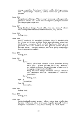 50
sidang pengadilan. Ketentuan ini tidak berlaku jika kepercayaan
dan keyakinannya melarang untuk dilakukan pemeriksaan
jenazah.
Pasal 286
Yang dimaksud dengan “Pejabat yang berwenang” adalah penyidik,
penuntut umum, atau hakim sesuai dengan tingkat pemeriksaan
perkara yang bersangkutan.
Pasal 287
Yang dimaksud dengan “saksi, ahli, atau juru bahasa” adalah
sesuai dengan ketentuan dalam hukum acara yang berlaku.
Pasal 288
Cukup jelas.
Pasal 289
Dalam ketentuan ini, menolak memenuhi perintah Pejabat yang
berwenang untuk menyerahkan Surat yang dianggap palsu atau
dipalsukan, sedangkan Surat tersebut diperlukan dalam proses
peradilan untuk alat pembuktian, baik perkara pidana maupun
perkara perdata, dianggap sebagai perbuatan yang mengganggu
penyelenggaraan peradilan.
Pasal 290
Cukup jelas.
Pasal 291
Ayat (1)
Huruf a
Semua perbuatan melawan hukum terhadap Barang
yang disita sesuai dengan ketentuan peraturan
perundang-undangan harus dianggap sebagai usaha
menggagalkan pencarian keadilan.
Yang dimaksud dengan “menarik Barang” termasuk
juga perbuatan menjual, menggunakan, memindah
tangankan.
Huruf b
Cukup jelas.
Ayat (2)
Cukup jelas.
Ayat (3)
Cukup jelas.
Pasal 292
Cukup jelas.
Pasal 293
Cukup jelas.
Pasal 294
Yang dimaksud dengan “pelapor” adalah orang yang memberikan
laporan, informasi, atau keterangan kepada penegak hukum
mengenai Tindak Pidana yang akan, sedang, atau telah terjadi.
 