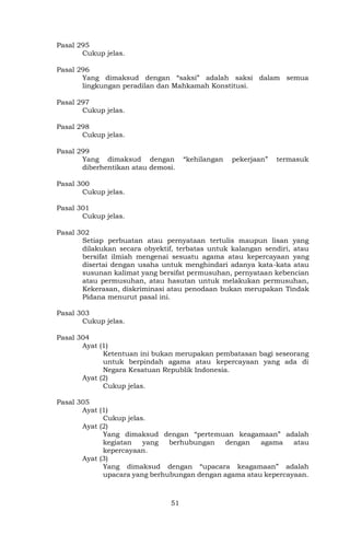 51
Pasal 295
Cukup jelas.
Pasal 296
Yang dimaksud dengan “saksi” adalah saksi dalam semua
lingkungan peradilan dan Mahkamah Konstitusi.
Pasal 297
Cukup jelas.
Pasal 298
Cukup jelas.
Pasal 299
Yang dimaksud dengan “kehilangan pekerjaan” termasuk
diberhentikan atau demosi.
Pasal 300
Cukup jelas.
Pasal 301
Cukup jelas.
Pasal 302
Setiap perbuatan atau pernyataan tertulis maupun lisan yang
dilakukan secara obyektif, terbatas untuk kalangan sendiri, atau
bersifat ilmiah mengenai sesuatu agama atau kepercayaan yang
disertai dengan usaha untuk menghindari adanya kata-kata atau
susunan kalimat yang bersifat permusuhan, pernyataan kebencian
atau permusuhan, atau hasutan untuk melakukan permusuhan,
Kekerasan, diskriminasi atau penodaan bukan merupakan Tindak
Pidana menurut pasal ini.
Pasal 303
Cukup jelas.
Pasal 304
Ayat (1)
Ketentuan ini bukan merupakan pembatasan bagi seseorang
untuk berpindah agama atau kepercayaan yang ada di
Negara Kesatuan Republik Indonesia.
Ayat (2)
Cukup jelas.
Pasal 305
Ayat (1)
Cukup jelas.
Ayat (2)
Yang dimaksud dengan “pertemuan keagamaan” adalah
kegiatan yang berhubungan dengan agama atau
kepercayaan.
Ayat (3)
Yang dimaksud dengan “upacara keagamaan” adalah
upacara yang berhubungan dengan agama atau kepercayaan.
 