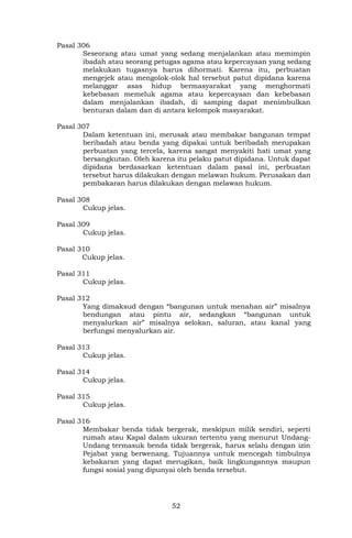 52
Pasal 306
Seseorang atau umat yang sedang menjalankan atau memimpin
ibadah atau seorang petugas agama atau kepercayaan yang sedang
melakukan tugasnya harus dihormati. Karena itu, perbuatan
mengejek atau mengolok-olok hal tersebut patut dipidana karena
melanggar asas hidup bermasyarakat yang menghormati
kebebasan memeluk agama atau kepercayaan dan kebebasan
dalam menjalankan ibadah, di samping dapat menimbulkan
benturan dalam dan di antara kelompok masyarakat.
Pasal 307
Dalam ketentuan ini, merusak atau membakar bangunan tempat
beribadah atau benda yang dipakai untuk beribadah merupakan
perbuatan yang tercela, karena sangat menyakiti hati umat yang
bersangkutan. Oleh karena itu pelaku patut dipidana. Untuk dapat
dipidana berdasarkan ketentuan dalam pasal ini, perbuatan
tersebut harus dilakukan dengan melawan hukum. Perusakan dan
pembakaran harus dilakukan dengan melawan hukum.
Pasal 308
Cukup jelas.
Pasal 309
Cukup jelas.
Pasal 310
Cukup jelas.
Pasal 311
Cukup jelas.
Pasal 312
Yang dimaksud dengan “bangunan untuk menahan air” misalnya
bendungan atau pintu air, sedangkan “bangunan untuk
menyalurkan air” misalnya selokan, saluran, atau kanal yang
berfungsi menyalurkan air.
Pasal 313
Cukup jelas.
Pasal 314
Cukup jelas.
Pasal 315
Cukup jelas.
Pasal 316
Membakar benda tidak bergerak, meskipun milik sendiri, seperti
rumah atau Kapal dalam ukuran tertentu yang menurut Undang-
Undang termasuk benda tidak bergerak, harus selalu dengan izin
Pejabat yang berwenang. Tujuannya untuk mencegah timbulnya
kebakaran yang dapat merugikan, baik lingkungannya maupun
fungsi sosial yang dipunyai oleh benda tersebut.
 