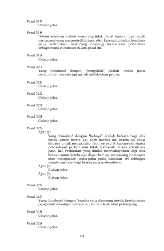 53
Pasal 317
Cukup jelas.
Pasal 318
Dalam keadaan mabuk seseorang tidak dapat sepenuhnya dapat
menguasai atau mengontrol dirinya, oleh karena itu dalam keadaan
yang sedemikian seseorang dilarang melakukan perbuatan
sebagaimana dimaksud dalam pasal ini.
Pasal 319
Cukup jelas.
Pasal 320
Yang dimaksud dengan “penggalak” adalah mesiu pada
persumbuan senjata api untuk meledakkan peluru.
Pasal 321
Cukup jelas.
Pasal 322
Cukup jelas.
Pasal 323
Cukup jelas.
Pasal 324
Cukup jelas.
Pasal 325
Ayat (1)
Yang dimaksud dengan “bahaya” adalah bahaya bagi lalu
lintas umum kereta api. Oleh karena itu, kereta api yang
khusus untuk mengangkut tebu ke pabrik kepunyaan suatu
perusahaan perkebunan tidak termasuk dalam ketentuan
pasal ini. Perbuatan yang dinilai membahayakan bagi lalu
lintas umum kereta api dapat berupa memasang rintangan
atau melepaskan paku-paku pada bantalan rel sehingga
membahayakan bagi kereta yang melewatinya.
Ayat (2)
Cukup jelas.
Ayat (3)
Cukup jelas.
Pasal 326
Cukup jelas.
Pasal 327
Yang dimaksud dengan “rambu yang dipasang untuk keselamatan
pelayaran” misalnya mercusuar, lentera laut, atau pelampung.
Pasal 328
Cukup jelas.
Pasal 329
Cukup jelas.
 