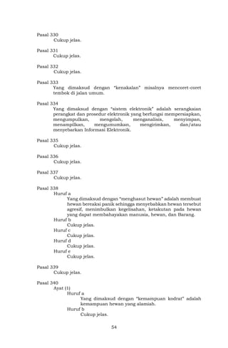 54
Pasal 330
Cukup jelas.
Pasal 331
Cukup jelas.
Pasal 332
Cukup jelas.
Pasal 333
Yang dimaksud dengan “kenakalan” misalnya mencoret-coret
tembok di jalan umum.
Pasal 334
Yang dimaksud dengan “sistem elektronik” adalah serangkaian
perangkat dan prosedur elektronik yang berfungsi mempersiapkan,
mengumpulkan, mengolah, menganalisis, menyimpan,
menampilkan, mengumumkan, mengirimkan, dan/atau
menyebarkan Informasi Elektronik.
Pasal 335
Cukup jelas.
Pasal 336
Cukup jelas.
Pasal 337
Cukup jelas.
Pasal 338
Huruf a
Yang dimaksud dengan “menghasut hewan” adalah membuat
hewan bereaksi panik sehingga menyebabkan hewan tersebut
agresif, menimbulkan kegelisahan, ketakutan pada hewan
yang dapat membahayakan manusia, hewan, dan Barang.
Huruf b
Cukup jelas.
Huruf c
Cukup jelas.
Huruf d
Cukup jelas.
Huruf e
Cukup jelas.
Pasal 339
Cukup jelas.
Pasal 340
Ayat (1)
Huruf a
Yang dimaksud dengan “kemampuan kodrat” adalah
kemampuan hewan yang alamiah.
Huruf b
Cukup jelas.
 