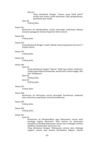55
Huruf c
Yang dimaksud dengan “tujuan yang tidak patut”
antara lain selain untuk konsumsi, ilmu pengetahuan,
penelitian dan medis.
Ayat (2)
Cukup jelas.
Pasal 341
Ketentuan ini dimaksudkan untuk mencegah timbulnya bahaya
maupun gangguan lainnya bagi lalu lintas umum.
Pasal 342
Cukup jelas.
Pasal 343
Yang dimaksud dengan “anak” adalah anak yang belum berumur 7
(tujuh) tahun.
Pasal 344
Cukup jelas.
Pasal 345
Cukup jelas.
Pasal 346
Ayat (1)
Yang dimaksud dengan “bahan” tidak saja bahan makanan,
tetapi juga meliputi kosmetika, pembersih rumah tangga, dan
lain sebagainya.
Ayat (2)
Cukup jelas.
Ayat (3)
Cukup jelas.
Pasal 347
Cukup jelas.
Pasal 348
Ketentuan ini bertujuan untuk mencegah beredarnya makanan
atau minuman yang dapat merusak kesehatan.
Pasal 349
Cukup jelas.
Pasal 350
Cukup jelas.
Pasal 351
Ayat (1)
Ketentuan ini dimaksudkan agar kekuasaan umum atau
lembaga negara dihormati. Oleh karena itu perbuatan
menghina terhadap kekuasaan umum atau lembaga tersebut
dipidana berdasarkan ketentuan ini.
Yang dimaksud dengan “kekuasaan umum atau lembaga
negara” antara lain Dewan Perwakilan Rakyat, Dewan
 