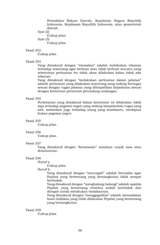 56
Perwakilan Rakyat Daerah, Kepolisian Negara Republik
Indonesia, Kejaksaan Republik Indonesia, atau pemerintah
daerah.
Ayat (2)
Cukup jelas.
Ayat (3)
Cukup jelas.
Pasal 352
Cukup jelas.
Pasal 353
Yang dimaksud dengan “memaksa” adalah melakukan tekanan
terhadap seseorang agar berbuat atau tidak berbuat sesuatu yang
sebetulnya perbuatan itu tidak akan dilakukan kalau tidak ada
tekanan.
Yang dimaksud dengan “melakukan perbuatan dalam jabatan”
adalah perbuatan yang dilakukan seseorang yang sedang bertugas
sesuai dengan tugas jabatan yang dilimpahkan kepadanya sesuai
dengan ketentuan peraturan perundang-undangan.
Pasal 354
Perlawanan yang dimaksud dalam ketentuan ini dilakukan tidak
saja terhadap pegawai negeri yang sedang menjalankan tugas yang
sah, melainkan juga terhadap orang yang membantu, meskipun
bukan pegawai negeri.
Pasal 355
Cukup jelas.
Pasal 356
Cukup jelas.
Pasal 357
Yang dimaksud dengan “keramaian” misalnya unjuk rasa atau
demonstrasi.
Pasal 358
Huruf a
Cukup jelas.
Huruf b
Yang dimaksud dengan “mencegah” adalah berusaha agar
Pejabat yang berwenang yang bersangkutan tidak sempat
bertindak.
Yang dimaksud dengan “menghalang-halangi” adalah apabila
Pejabat yang berwenang tersebut sudah bertindak dan
dicegah untuk melakukan tindakannya.
Yang dimaksud dengan “menggagalkan” adalah meniadakan
hasil tindakan yang telah dilakukan Pejabat yang berwenang
yang bersangkutan.
Pasal 359
Cukup jelas.
 