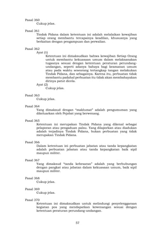 57
Pasal 360
Cukup jelas.
Pasal 361
Tindak Pidana dalam ketentuan ini adalah melalaikan kewajiban
setiap orang membantu tercapainya keadilan, khususnya yang
berkaitan dengan pengampuan dan perwalian.
Pasal 362
Ayat (1)
Ketentuan ini dimaksudkan bahwa kewajiban Setiap Orang
untuk membantu kekuasaan umum dalam melaksanakan
tugasnya sesuai dengan ketentuan peraturan perundang-
undangan, seperti adanya bahaya bagi keamanan umum
atau pada waktu seseorang tertangkap tangan melakukan
Tindak Pidana, dan sebagainya. Karena itu, perbuatan tidak
membantu padahal perbuatan itu tidak akan membahayakan
dirinya patut dicela.
Ayat (2)
Cukup jelas.
Pasal 363
Cukup jelas.
Pasal 364
Yang dimaksud dengan “maklumat” adalah pengumuman yang
dikeluarkan oleh Pejabat yang berwenang.
Pasal 365
Ketentuan ini merupakan Tindak Pidana yang dikenal sebagai
pelaporan atau pengaduan palsu. Yang dilaporkan atau diadukan
adalah terjadinya Tindak Pidana, bukan perbuatan yang tidak
merupakan Tindak Pidana.
Pasal 366
Dalam ketentuan ini perbuatan jabatan atau tanda kepangkatan
adalah perbuatan jabatan atau tanda kepangkatan baik sipil
maupun militer.
Pasal 367
Yang dimaksud “tanda kebesaran” adalah yang berhubungan
dengan pangkat atau jabatan dalam kekuasaan umum, baik sipil
maupun militer.
Pasal 368
Cukup jelas.
Pasal 369
Cukup jelas.
Pasal 370
Ketentuan ini dimaksudkan untuk melindungi penyelenggaraan
kegiatan pos yang mendapatkan kewenangan sesuai dengan
ketentuan peraturan perundang-undangan.
 