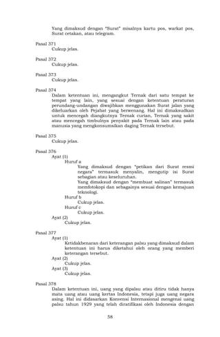 58
Yang dimaksud dengan “Surat” misalnya kartu pos, warkat pos,
Surat cetakan, atau telegram.
Pasal 371
Cukup jelas.
Pasal 372
Cukup jelas.
Pasal 373
Cukup jelas.
Pasal 374
Dalam ketentuan ini, mengangkut Ternak dari satu tempat ke
tempat yang lain, yang sesuai dengan ketentuan peraturan
perundang-undangan diwajibkan menggunakan Surat jalan yang
dikeluarkan oleh Pejabat yang berwenang. Hal ini dimaksudkan
untuk mencegah diangkutnya Ternak curian, Ternak yang sakit
atau mencegah timbulnya penyakit pada Ternak lain atau pada
manusia yang mengkonsumsikan daging Ternak tersebut.
Pasal 375
Cukup jelas.
Pasal 376
Ayat (1)
Huruf a
Yang dimaksud dengan “petikan dari Surat resmi
negara” termasuk menyalin, mengutip isi Surat
sebagian atau keseluruhan.
Yang dimaksud dengan “membuat salinan” termasuk
memfotokopi dan sebagainya sesuai dengan kemajuan
teknologi.
Huruf b
Cukup jelas.
Huruf c
Cukup jelas.
Ayat (2)
Cukup jelas.
Pasal 377
Ayat (1)
Ketidakbenaran dari keterangan palsu yang dimaksud dalam
ketentuan ini harus diketahui oleh orang yang memberi
keterangan tersebut.
Ayat (2)
Cukup jelas.
Ayat (3)
Cukup jelas.
Pasal 378
Dalam ketentuan ini, uang yang dipalsu atau ditiru tidak hanya
mata uang atau uang kertas Indonesia, tetapi juga uang negara
asing. Hal ini didasarkan Konvensi Internasional mengenai uang
palsu tahun 1929 yang telah diratifikasi oleh Indonesia dengan
 