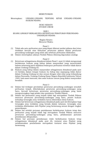 2
MEMUTUSKAN:
Menetapkan: UNDANG-UNDANG TENTANG KITAB UNDANG-UNDANG
HUKUM PIDANA.
BUKU KESATU
ATURAN UMUM
BAB I
RUANG LINGKUP BERLAKUNYA KETENTUAN PERATURAN PERUNDANG-
UNDANGAN PIDANA
Bagian Kesatu
Menurut Waktu
Pasal 1
(1) Tidak ada satu perbuatan pun yang dapat dikenai sanksi pidana dan/atau
tindakan kecuali atas kekuatan peraturan pidana dalam peraturan
perundang-undangan yang telah ada sebelum perbuatan dilakukan.
(2) Dalam menetapkan adanya Tindak Pidana dilarang digunakan analogi.
Pasal 2
(1) Ketentuan sebagaimana dimaksud dalam Pasal 1 ayat (1) tidak mengurangi
berlakunya hukum yang hidup dalam masyarakat yang menentukan
bahwa seseorang patut dipidana walaupun perbuatan tersebut tidak diatur
dalam Undang-Undang ini.
(2) Hukum yang hidup dalam masyarakat sebagaimana dimaksud pada ayat
(1) berlaku dalam tempat hukum itu hidup dan sepanjang tidak diatur
dalam Undang-Undang ini dan sesuai dengan nilai-nilai yang terkandung
dalam Pancasila, Undang-Undang Dasar Negara Republik Indonesia Tahun
1945, hak asasi manusia, dan asas hukum umum yang diakui masyarakat
beradab.
Pasal 3
(1) Dalam hal terdapat perubahan peraturan perundang-undangan sesudah
perbuatan terjadi, diberlakukan peraturan perundang-undangan yang
baru, kecuali ketentuan peraturan perundang-undangan yang lama
menguntungkan bagi pelaku dan pembantu Tindak Pidana.
(2) Dalam hal perbuatan yang terjadi tidak lagi merupakan Tindak Pidana
menurut peraturan perundang-undangan yang baru, proses hukum
terhadap tersangka atau terdakwa harus dihentikan demi hukum.
(3) Dalam hal ketentuan sebagaimana dimaksud pada ayat (2) diterapkan bagi
tersangka atau terdakwa yang berada dalam tahanan, tersangka atau
terdakwa dibebaskan oleh Pejabat yang berwenang sesuai dengan tingkat
pemeriksaan.
(4) Dalam hal setelah putusan pemidanaan berkekuatan hukum tetap dan
perbuatan yang terjadi tidak lagi merupakan Tindak Pidana menurut
peraturan perundang-undangan yang baru, pelaksanaan putusan
pemidanaan dihapuskan.
(5) Dalam hal putusan pemidanaan telah berkekuatan hukum tetap
sebagaimana dimaksud pada ayat (4), instansi atau Pejabat yang
melaksanakan pembebasan merupakan instansi atau Pejabat yang
berwenang.
 