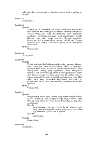 60
Indonesia dan mengurangi pendapatan negara dari pengeluaran
meterai.
Pasal 387
Cukup jelas.
Pasal 388
Ayat (1)
Ketentuan ini dimaksudkan untuk menjamin keabsahan
atau keaslian dari cap negara atau tanda keahlian dari pelaku
Tindak Pidananya yang diperintahkan oleh ketentuan
peraturan perundang-udangan yang dibubuhkan kepada
Barang emas atau perak tertentu. Dengan demikian,
ketentuan ini dimaksudkan untuk melindungi Barang
tersebut dari usaha pemalsuan yang akan merugikan
konsumen.
Ayat (2)
Cukup jelas.
Pasal 389
Cukup jelas.
Pasal 390
Ayat (1)
Untuk menjamin keabsahan dan ketepatan ukuran, takaran,
atau timbangan yang dipergunakan dalam perdagangan,
terdapat ketentuan peraturan perundang-undangan yang
mewajibkan Barang yang digunakan untuk mengukur,
menakar dan menimbang (termasuk kelengkapannya) ditera
oleh Pejabat yang berwenang untuk itu. Kewajiban tera ini
untuk mencegah terjadinya praktik perdagangan yang tidak
sehat yang akan merugikan konsumen. Ketentuan ini
dimasudkan untuk mencegah terjadinya pemalsuan atas tera
tersebut.
Ayat (2)
Cukup jelas.
Pasal 391
Ayat (1)
Penghilangan tanda pada Barang yang ditera dilakukan oleh
kantor metrologi dan dengan penghilangan tanda pada
Barang yang ditera tersebut, tidak dapat dipakai lagi oleh
pemiliknya.
Huruf a
Yang dimaksud dengan “tanda batal” adalah tanda
yang diberikan kepada Barang yang tidak atau tidak
lagi memenuhi syarat untuk dipakai.
Huruf b
Cukup jelas.
Ayat (2)
Cukup jelas.
Pasal 392
Cukup jelas.
 