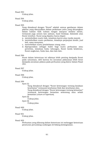 61
Pasal 393
Cukup jelas.
Pasal 394
Cukup jelas.
Pasal 395
Yang dimaksud dengan “Surat” adalah semua gambaran dalam
pikiran yang diwujudkan dalam perkataan yaitu yang dituangkan
dalam tulisan baik tulisan tangan maupun melalui mesin,
termasuk juga antara lain salinan, hasil fotokopi, faksimile atas
Surat tersebut. Surat yang dipalsu harus dapat:
a. menimbulkan suatu hak, misalnya karcis atau tanda masuk;
b. menimbulkan suatu perikatan, misalnya perjanjian kredit, jual
beli, sewa menyewa;
c. menerbitkan suatu pembebasan utang; atau
d. dipergunakan sebagai bukti bagi suatu perbuatan atau
peristiwa, misalnya buku tabungan, Surat tanda kelahiran,
Surat angkutan, buku kas, dan lain-lain.
Pasal 396
Surat dalam ketentuan ini sifatnya lebih penting daripada Surat
pada umumnya, oleh karena itu ancaman pidananya lebih berat
daripada ancaman pidana pada perbuatan yang diatur dalam Pasal
393.
Pasal 397
Cukup jelas.
Pasal 398
Cukup jelas.
Pasal 399
Ayat (1)
Yang dimaksud dengan “Surat keterangan tentang keadaan
kesehatan” termasuk kesehatan fisik dan kesehatan jiwa.
Yang dimaksud dengan “Surat keterangan tentang kematian”
termasuk keterangan kematian seseorang atau sebab
kematian (visum et repertum).
Ayat (2)
Cukup jelas.
Ayat (3)
Cukup jelas.
Pasal 400
Cukup jelas.
Pasal 401
Cukup jelas.
Pasal 402
Perbuatan yang dilarang dalam ketentuan ini melanggar ketentuan
peraturan perundang-undangan di bidang keimigrasian.
 