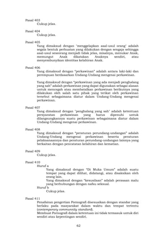 62
Pasal 403
Cukup jelas.
Pasal 404
Cukup jelas.
Pasal 405
Yang dimaksud dengan "menggelapkan asal-usul orang" adalah
segala bentuk perbuatan yang dilakukan dengan sengaja sehingga
asal-usul seseorang menjadi tidak jelas, misalnya, menukar Anak,
memungut Anak dikatakan Anaknya sendiri, atau
menyembunyikan identitas kelahiran Anak.
Pasal 406
Yang dimaksud dengan “perkawinan” adalah antara laki-laki dan
perempuan berdasarkan Undang-Undang mengenai perkawinan.
Yang dimaksud dengan “perkawinan yang ada menjadi penghalang
yang sah” adalah perkawinan yang dapat digunakan sebagai alasan
untuk mencegah atau membatalkan perkawinan berikutnya yang
dilakukan oleh salah satu pihak yang terikat oleh perkawinan
tersebut sebagaimana diatur dalam Undang-Undang mengenai
perkawinan.
Pasal 407
Yang dimaksud dengan "penghalang yang sah" adalah ketentuan
persyaratan perkawinan yang harus dipenuhi untuk
dilangsungkannya suatu perkawinan sebagaimana diatur dalam
Undang-Undang mengenai perkawinan.
Pasal 408
Yang dimaksud dengan “peraturan perundang-undangan” adalah
Undang-Undang mengenai perkawinan beserta peraturan
pelaksanaannya dan peraturan perundang-undangan lainnya yang
berkaitan dengan pencatatan kelahiran dan kematian.
Pasal 409
Cukup jelas.
Pasal 410
Huruf a
Yang dimaksud dengan “Di Muka Umum” adalah suatu
tempat yang dapat dilihat, didatangi, atau disaksikan oleh
orang lain.
Yang dimaksud dengan “kesusilaan” adalah perasaan malu
yang berhubungan dengan nafsu seksual.
Huruf b
Cukup jelas.
Pasal 411
Penafsiran pengertian Pornografi disesuaikan dengan standar yang
berlaku pada masyarakat dalam waktu dan tempat tertentu
(contemporary communnity standard).
Membuat Pornografi dalam ketentuan ini tidak termasuk untuk diri
sendiri atau kepentingan sendiri.
 
