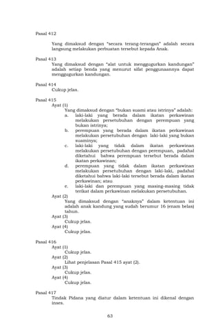 63
Pasal 412
Yang dimaksud dengan “secara terang-terangan” adalah secara
langsung melakukan perbuatan tersebut kepada Anak.
Pasal 413
Yang dimaksud dengan “alat untuk menggugurkan kandungan”
adalah setiap benda yang menurut sifat penggunaannya dapat
menggugurkan kandungan.
Pasal 414
Cukup jelas.
Pasal 415
Ayat (1)
Yang dimaksud dengan “bukan suami atau istrinya” adalah:
a. laki-laki yang berada dalam ikatan perkawinan
melakukan persetubuhan dengan perempuan yang
bukan istrinya;
b. perempuan yang berada dalam ikatan perkawinan
melakukan persetubuhan dengan laki-laki yang bukan
suaminya;
c. laki-laki yang tidak dalam ikatan perkawinan
melakukan persetubuhan dengan perempuan, padahal
diketahui bahwa perempuan tersebut berada dalam
ikatan perkawinan;
d. perempuan yang tidak dalam ikatan perkawinan
melakukan persetubuhan dengan laki-laki, padahal
diketahui bahwa laki-laki tersebut berada dalam ikatan
perkawinan; atau
e. laki-laki dan perempuan yang masing-masing tidak
terikat dalam perkawinan melakukan persetubuhan.
Ayat (2)
Yang dimaksud dengan “anaknya” dalam ketentuan ini
adalah anak kandung yang sudah berumur 16 (enam belas)
tahun.
Ayat (3)
Cukup jelas.
Ayat (4)
Cukup jelas.
Pasal 416
Ayat (1)
Cukup jelas.
Ayat (2)
Lihat penjelasan Pasal 415 ayat (2).
Ayat (3)
Cukup jelas.
Ayat (4)
Cukup jelas.
Pasal 417
Tindak Pidana yang diatur dalam ketentuan ini dikenal dengan
inses.
 