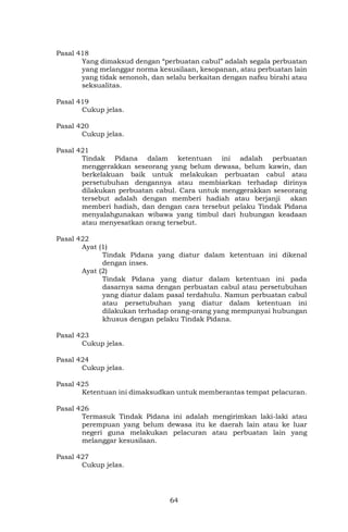 64
Pasal 418
Yang dimaksud dengan “perbuatan cabul” adalah segala perbuatan
yang melanggar norma kesusilaan, kesopanan, atau perbuatan lain
yang tidak senonoh, dan selalu berkaitan dengan nafsu birahi atau
seksualitas.
Pasal 419
Cukup jelas.
Pasal 420
Cukup jelas.
Pasal 421
Tindak Pidana dalam ketentuan ini adalah perbuatan
menggerakkan seseorang yang belum dewasa, belum kawin, dan
berkelakuan baik untuk melakukan perbuatan cabul atau
persetubuhan dengannya atau membiarkan terhadap dirinya
dilakukan perbuatan cabul. Cara untuk menggerakkan seseorang
tersebut adalah dengan memberi hadiah atau berjanji akan
memberi hadiah, dan dengan cara tersebut pelaku Tindak Pidana
menyalahgunakan wibawa yang timbul dari hubungan keadaan
atau menyesatkan orang tersebut.
Pasal 422
Ayat (1)
Tindak Pidana yang diatur dalam ketentuan ini dikenal
dengan inses.
Ayat (2)
Tindak Pidana yang diatur dalam ketentuan ini pada
dasarnya sama dengan perbuatan cabul atau persetubuhan
yang diatur dalam pasal terdahulu. Namun perbuatan cabul
atau persetubuhan yang diatur dalam ketentuan ini
dilakukan terhadap orang-orang yang mempunyai hubungan
khusus dengan pelaku Tindak Pidana.
Pasal 423
Cukup jelas.
Pasal 424
Cukup jelas.
Pasal 425
Ketentuan ini dimaksudkan untuk memberantas tempat pelacuran.
Pasal 426
Termasuk Tindak Pidana ini adalah mengirimkan laki-laki atau
perempuan yang belum dewasa itu ke daerah lain atau ke luar
negeri guna melakukan pelacuran atau perbuatan lain yang
melanggar kesusilaan.
Pasal 427
Cukup jelas.
 